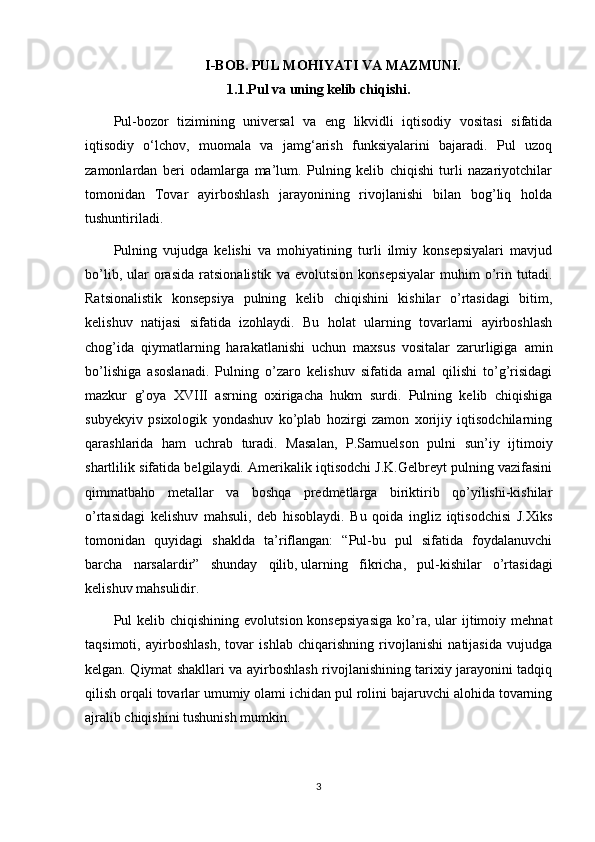 I-BOB. PUL MOHIYATI VA MAZMUNI.
1.1.Pul va uning kelib chiqishi.
Pul-bozor   tizimining   universal   va   eng   likvidli   iqtisodiy   vositasi   sifatida
iqtisodiy   o‘lchov,   muomala   va   jamg‘arish   funksiyalarini   bajaradi.   Pul   uzoq
zamonlardan   beri   odamlarga   ma’lum.   Pulning   kelib   chiqishi   turli   nazariyotchilar
tomonidan   Tovar   ayirboshlash   jarayonining   rivojlanishi   bilan   bog’liq   holda
tushuntiriladi.
Pulning   vujudga   kelishi   va   mohiyatining   turli   ilmiy   konsepsiyalari   mavjud
bo’lib,   ular   orasida   ratsionalistik   va  evolutsion   konsepsiyalar   muhim   o’rin  tutadi.
Ratsionalistik   konsepsiya   pulning   kelib   chiqishini   kishilar   o’rtasidagi   bitim,
kelishuv   natijasi   sifatida   izohlaydi.   Bu   holat   ularning   tovarlarni   ayirboshlash
chog’ida   qiymatlarning   harakatlanishi   uchun   maxsus   vositalar   zarurligiga   amin
bo’lishiga   asoslanadi.   Pulning   o’zaro   kelishuv   sifatida   amal   qilishi   to’g’risidagi
mazkur   g’oya   XV ΙΙΙ   asrning   oxirigacha   hukm   surdi.   Pulning   kelib   chiqishiga
subyekyiv   psixologik   yondashuv   ko’plab   hozirgi   zamon   xorijiy   iqtisodchilarning
qarashlarida   ham   uchrab   turadi.   Masalan,   P.Samuelson   pulni   sun’iy   ijtimoiy
shartlilik sifatida belgilaydi. Amerikalik iqtisodchi J.K.Gelbreyt pulning vazifasini
qimmatbaho   metallar   va   boshqa   predmetlarga   biriktirib   qo’yilishi-kishilar
o’rtasidagi   kelishuv   mahsuli,   deb   hisoblaydi.   Bu   qoida   ingliz   iqtisodchisi   J.Xiks
tomonidan   quyidagi   shaklda   ta’riflangan:   “Pul-bu   pul   sifatida   foydalanuvchi
barcha   narsalardir”   shunday   qilib,   ularning   fikricha ,   pul-kishilar   o’rtasidagi
kelishuv mahsulidir.
Pul   kelib  chiqishining  evolutsion  konsepsiyasiga  ko’ra,  ular  ijtimoiy  mehnat
taqsimoti,   ayirboshlash,   tovar   ishlab   chiqarishning   rivojlanishi   natijasida   vujudga
kelgan. Qiymat shakllari va ayirboshlash rivojlanishining tarixiy jarayonini tadqiq
qilish orqali tovarlar umumiy olami ichidan pul rolini bajaruvchi alohida tovarning
ajralib chiqishini tushunish mumkin.
3