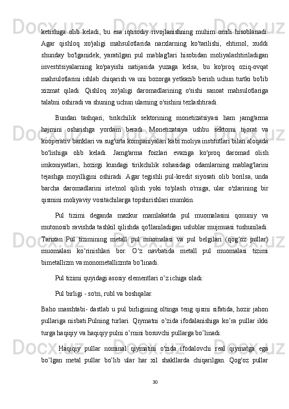 ketishiga   olib   keladi,   bu   esa   iqtisodiy   rivojlanishning   muhim   omili   hisoblanadi.
Agar   qishloq   xo'jaligi   mahsulotlarida   narxlarning   ko'tarilishi,   ehtimol,   xuddi
shunday   bo'lganidek,   yaratilgan   pul   mablag'lari   hisobidan   moliyalashtiriladigan
investitsiyalarning   ko'payishi   natijasida   yuzaga   kelsa,   bu   ko'proq   oziq-ovqat
mahsulotlarini ishlab chiqarish va uni bozorga yetkazib berish uchun turtki  bo'lib
xizmat   qiladi.   Qishloq   xo'jaligi   daromadlarining   o'sishi   sanoat   mahsulotlariga
talabni oshiradi va shuning uchun ularning o'sishini tezlashtiradi.
Bundan   tashqari,   tirikchilik   sektorining   monetizatsiyasi   ham   jamg'arma
hajmini   oshirishga   yordam   beradi.   Monetizatsiya   ushbu   sektorni   tijorat   va
kooperativ banklari va sug'urta kompaniyalari kabi moliya institutlari bilan aloqada
bo'lishiga   olib   keladi.   Jamg'arma   foizlari   evaziga   ko'proq   daromad   olish
imkoniyatlari,   hozirgi   kundagi   tirikchilik   sohasidagi   odamlarning   mablag'larini
tejashga   moyilligini   oshiradi.   Agar   tegishli   pul-kredit   siyosati   olib   borilsa,   unda
barcha   daromadlarini   iste'mol   qilish   yoki   to'plash   o'rniga,   ular   o'zlarining   bir
qismini moliyaviy vositachilarga topshirishlari mumkin.
Pul   tizimi   deganda   mazkur   mamlakatda   pul   muomalasini   qonuniy   va
mutonosib ravishda tashkil qilishda qo'llaniladigan uslublar mujmuasi tushuniladi.
Tarixan   Pul   tizimining   metall   pul   muomalasi   va   pul   belgilari   (qog oz   pullar)ʻ
muomalasi   ko rinishlari   bor.   O z   navbatida   metall   pul   muomalasi   tizimi	
ʻ ʻ
bimetallizm va monometallizmta bo linadi.	
ʻ
Pul tizimi quyidagi asosiy elementlari o’z ichiga oladi:
Pul birligi - so'm, rubl va boshqalar.
Baho  masshtabi-  dastlab   u  pul   birligining  oltinga  teng  qismi  sifatida,  hozir   jahon
pullariga   nisbati.Pulning   turlari.   Qiymatni   o’zida   ifodalanishiga   ko’ra   pullar   ikki
turga haqiqiy va haqiqiy pulni o’rnini bosuvchi pullarga bo’linadi.
Haqiqiy   pullar   nominal   qiymatini   o'zida   ifodalovchi   real   qiymatga   ega
bo’lgan   metal   pullar   bo’lib   ular   har   xil   shakllarda   chiqarilgan.   Qog'oz   pullar
30 