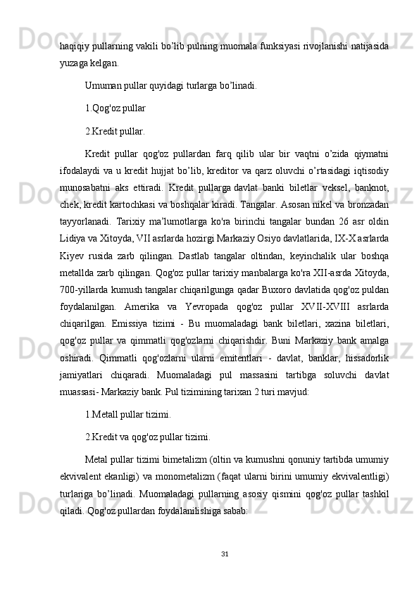 haqiqiy pullarning vakili bo’lib pulning muomala funksiyasi rivojlanishi natijasida
yuzaga kelgan.
Umuman pullar quyidagi turlarga bo’linadi.
1.Qog'oz pullar
2.Kredit pullar.
Kredit   pullar   qog'oz   pullardan   farq   qilib   ular   bir   vaqtni   o’zida   qiymatni
ifodalaydi   va   u   kredit   hujjat   bo’lib,   kreditor   va   qarz   oluvchi   o’rtasidagi   iqtisodiy
munosabatni   aks   ettiradi.   Kredit   pullarga   davlat   banki   biletlar   veksel ,   banknot,
chek, kredit kartochkasi va boshqalar kiradi. Tangalar. Asosan nikel va bronzadan
tayyorlanadi.   Tarixiy   ma’lumotlarga   ko'ra   birinchi   tangalar   bundan   26   asr   oldin
Lidiya va Xitoyda, VII asrlarda hozirgi Markaziy Osiyo davlatlarida, IX-X asrlarda
Kiyev   rusida   zarb   qilingan.   Dastlab   tangalar   oltindan,   keyinchalik   ular   boshqa
metallda zarb qilingan. Qog'oz pullar tarixiy manbalarga ko'ra XII-asrda Xitoyda,
700-yillarda kumush tangalar chiqarilgunga qadar Buxoro davlatida qog'oz puldan
foydalanilgan.   Amerika   va   Yevropada   qog'oz   pullar   XVII-XVIII   asrlarda
chiqarilgan.   Emissiya   tizimi   -   Bu   muomaladagi   bank   biletlari,   xazina   biletlari,
qog'oz   pullar   va   qimmatli   qog'ozlarni   chiqarishdir.   Buni   Markaziy   bank   amalga
oshiradi.   Qimmatli   qog'ozlarni   ularni   emitentlari   -   davlat,   banklar,   hissadorlik
jamiyatlari   chiqaradi.   Muomaladagi   pul   massasini   tartibga   soluvchi   davlat
muassasi- Markaziy bank. Pul tizimining tarixan 2 turi mavjud:
1.Metall pullar tizimi.
2.Kredit va qog'oz pullar tizimi.
Metal pullar tizimi bimetalizm (oltin va kumushni qonuniy tartibda umumiy
ekvivalent  ekanligi) va monometalizm (faqat  ularni birini  umumiy ekvivalentligi)
turlariga   bo’linadi.   Muomaladagi   pullarning   asosiy   qismini   qog'oz   pullar   tashkil
qiladi. Qog'oz pullardan foydalanilishiga sabab:
31 