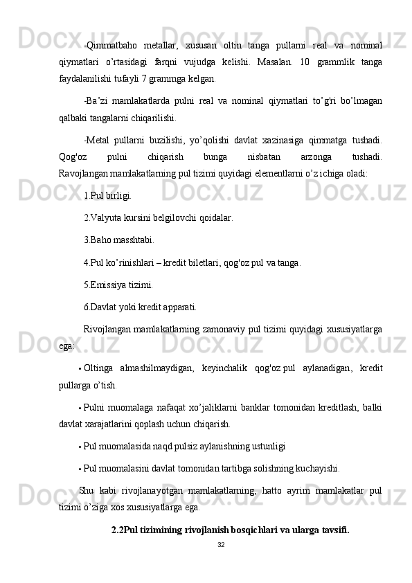 -Qimmatbaho   metallar,   xususan   oltin   tanga   pullarni   real   va   nominal
qiymatlari   o’rtasidagi   farqni   vujudga   kelishi.   Masalan.   10   grammlik   tanga
faydalanilishi tufayli 7 grammga kelgan.
-Ba’zi   mamlakatlarda   pulni   real   va   nominal   qiymatlari   to’g'ri   bo’lmagan
qalbaki tangalarni chiqarilishi.
-Metal   pullarni   buzilishi,   yo’qolishi   davlat   xazinasiga   qimmatga   tushadi.
Qog'oz   pulni   chiqarish   bunga   nisbatan   arzonga   tushadi.
Ravojlangan mamlakatlarning pul tizimi quyidagi elementlarni o’z ichiga oladi:
1.Pul birligi.
2.Valyuta kursini belgilovchi qoidalar.
3.Baho masshtabi.
4.Pul ko’rinishlari – kredit biletlari, qog'oz pul va tanga.
5.Emissiya tizimi.
6.Davlat yoki kredit apparati.
Rivojlangan mamlakatlarning zamonaviy pul tizimi quyidagi xususiyatlarga
ega:
 Oltinga   almashilmaydigan,   keyinchalik   qog'oz   pul   aylanadigan ,   kredit
pullarga o’tish.
 Pulni   muomalaga   nafaqat   xo’jaliklarni   banklar   tomonidan   kreditlash,   balki
davlat xarajatlarini qoplash uchun chiqarish.
 Pul muomalasida naqd pulsiz aylanishning ustunligi
 Pul muomalasini davlat tomonidan tartibga solishning kuchayishi.
Shu   kabi   rivojlanayotgan   mamlakatlarning,   hatto   ayrim   mamlakatlar   pul
tizimi o’ziga xos xususiyatlarga ega.
2.2Pul tizimining rivojlanish bosqichlari va ularga tavsifi.
32 