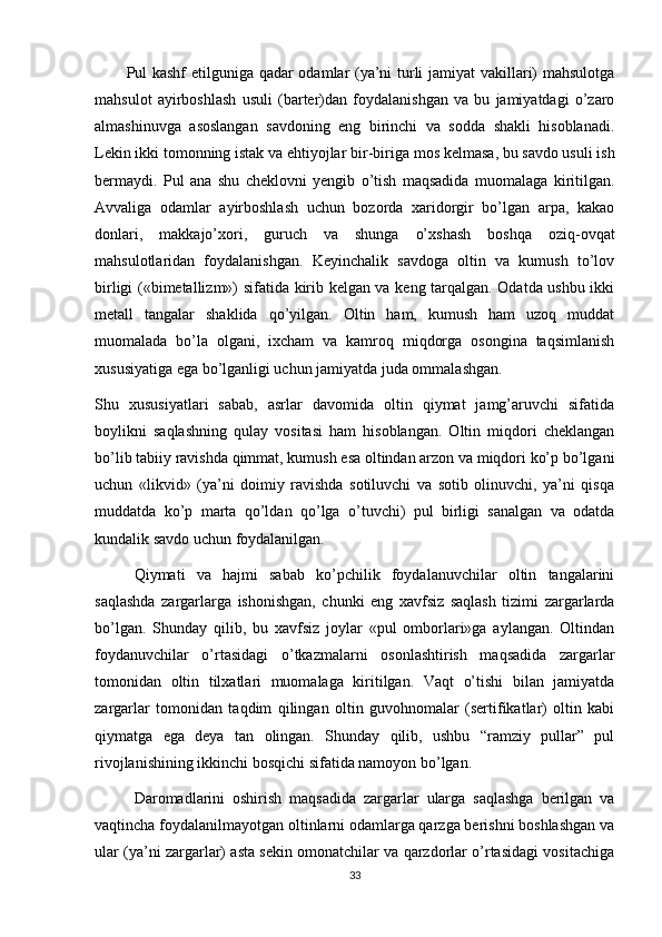 Pul kashf etilguniga qadar odamlar (ya’ni turli jamiyat  vakillari) mahsulotga
mahsulot   ayirboshlash   usuli   (barter)dan   foydalanishgan   va   bu   jamiyatdagi   o’zaro
almashinuvga   asoslangan   savdoning   eng   birinchi   va   sodda   shakli   hisoblanadi.
Lekin ikki tomonning istak va ehtiyojlar   bir-biriga mos kelmasa , bu savdo usuli ish
bermaydi.   Pul   ana   shu   cheklovni   yengib   o’tish   maqsadida   muomalaga   kiritilgan.
Avvaliga   odamlar   ayirboshlash   uchun   bozorda   xaridorgir   bo’lgan   arpa,   kakao
donlari,   makkajo’xori,   guruch   va   shunga   o’xshash   boshqa   oziq-ovqat
mahsulotlaridan   foydalanishgan.   Keyinchalik   savdoga   oltin   va   kumush   to’lov
birligi («bimetallizm») sifatida kirib kelgan va keng tarqalgan. Odatda ushbu ikki
metall   tangalar   shaklida   qo’yilgan.   Oltin   ham,   kumush   ham   uzoq   muddat
muomalada   bo’la   olgani,   ixcham   va   kamroq   miqdorga   osongina   taqsimlanish
xususiyatiga ega bo’lganligi uchun jamiyatda juda ommalashgan.
Shu   xususiyatlari   sabab,   asrlar   davomida   oltin   qiymat   jamg’aruvchi   sifatida
boylikni   saqlashning   qulay   vositasi   ham   hisoblangan.   Oltin   miqdori   cheklangan
bo’lib tabiiy ravishda qimmat, kumush esa oltindan arzon va miqdori ko’p bo’lgani
uchun   «likvid»   (ya’ni   doimiy   ravishda   sotiluvchi   va   sotib   olinuvchi,   ya’ni   qisqa
muddatda   ko’p   marta   qo’ldan   qo’lga   o’tuvchi)   pul   birligi   sanalgan   va   odatda
kundalik savdo uchun foydalanilgan.
Qiymati   va   hajmi   sabab   ko’pchilik   foydalanuvchilar   oltin   tangalarini
saqlashda   zargarlarga   ishonishgan,   chunki   eng   xavfsiz   saqlash   tizimi   zargarlarda
bo’lgan.   Shunday   qilib,   bu   xavfsiz   joylar   «pul   omborlari»ga   aylangan.   Oltindan
foydanuvchilar   o’rtasidagi   o’tkazmalarni   osonlashtirish   maqsadida   zargarlar
tomonidan   oltin   tilxatlari   muomalaga   kiritilgan.   Vaqt   o’tishi   bilan   jamiyatda
zargarlar   tomonidan   taqdim   qilingan   oltin   guvohnomalar   (sertifikatlar)   oltin   kabi
qiymatga   ega   deya   tan   olingan.   Shunday   qilib,   ushbu   “ramziy   pullar”   pul
rivojlanishining ikkinchi bosqichi sifatida namoyon bo’lgan.
Daromadlarini   oshirish   maqsadida   zargarlar   ularga   saqlashga   berilgan   va
vaqtincha foydalanilmayotgan oltinlarni odamlarga qarzga berishni boshlashgan va
ular (ya’ni zargarlar) asta sekin omonatchilar va qarzdorlar o’rtasidagi vositachiga
33 