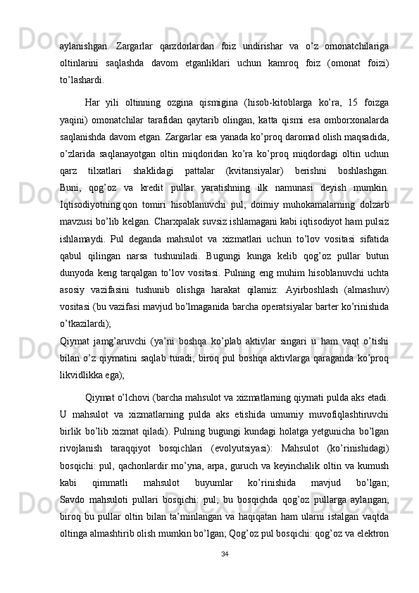 aylanishgan.   Zargarlar   qarzdorlardan   foiz   undirishar   va   o’z   omonatchilariga
oltinlarini   saqlashda   davom   etganliklari   uchun   kamroq   foiz   (omonat   foizi)
to’lashardi.
Har   yili   oltinning   ozgina   qismigina   (hisob-kitoblarga   ko’ra,   15   foizga
yaqini)   omonatchilar   tarafidan   qaytarib   olingan,   katta   qismi   esa   omborxonalarda
saqlanishda davom etgan. Zargarlar esa yanada ko’proq daromad olish maqsadida,
o’zlarida   saqlanayotgan   oltin   miqdoridan   ko’ra   ko’proq   miqdordagi   oltin   uchun
qarz   tilxatlari   shaklidagi   pattalar   (kvitansiyalar)   berishni   boshlashgan.
Buni,   qog’oz   va   kredit   pullar   yaratishning   ilk   namunasi   deyish   mumkin.
Iqtisodiyotning   qon   tomiri   hisoblanuvchi   pul ,   doimiy   muhokamalarning   dolzarb
mavzusi bo’lib kelgan. Charxpalak suvsiz ishlamagani kabi iqtisodiyot ham pulsiz
ishlamaydi.   Pul   deganda   mahsulot   va   xizmatlari   uchun   to’lov   vositasi   sifatida
qabul   qilingan   narsa   tushuniladi.   Bugungi   kunga   kelib   qog’oz   pullar   butun
dunyoda   keng   tarqalgan   to’lov   vositasi.   Pulning   eng   muhim   hisoblanuvchi   uchta
asosiy   vazifasini   tushunib   olishga   harakat   qilamiz:   Ayirboshlash   (almashuv)
vositasi (bu vazifasi mavjud bo’lmaganida barcha operatsiyalar barter ko’rinishida
o’tkazilardi);
Qiymat   jamg’aruvchi   (ya’ni   boshqa   ko’plab   aktivlar   singari   u   ham   vaqt   o’tishi
bilan   o’z   qiymatini   saqlab   turadi,   biroq   pul   boshqa   aktivlarga   qaraganda   ko’proq
likvidlikka ega);
Qiymat o’lchovi (barcha mahsulot va xizmatlarning qiymati pulda aks etadi.
U   mahsulot   va   xizmatlarning   pulda   aks   etishida   umumiy   muvofiqlashtiruvchi
birlik   bo’lib   xizmat   qiladi).   Pulning   bugungi   kundagi   holatga   yetgunicha   bo’lgan
rivojlanish   taraqqiyot   bosqichlari   (evolyutsiyasi):   Mahsulot   (ko’rinishidagi)
bosqichi:   pul, qachonlardir  mo’yna, arpa,  guruch  va  keyinchalik oltin  va kumush
kabi   qimmatli   mahsulot   buyumlar   ko’rinishida   mavjud   bo’lgan;
Savdo   mahsuloti   pullari   bosqichi:   pul,   bu   bosqichda   qog’oz   pullarga   aylangan,
biroq   bu   pullar   oltin   bilan   ta’minlangan   va   haqiqatan   ham   ularni   istalgan   vaqtda
oltinga almashtirib olish mumkin bo’lgan; Qog’oz pul bosqichi: qog’oz va elektron
34 