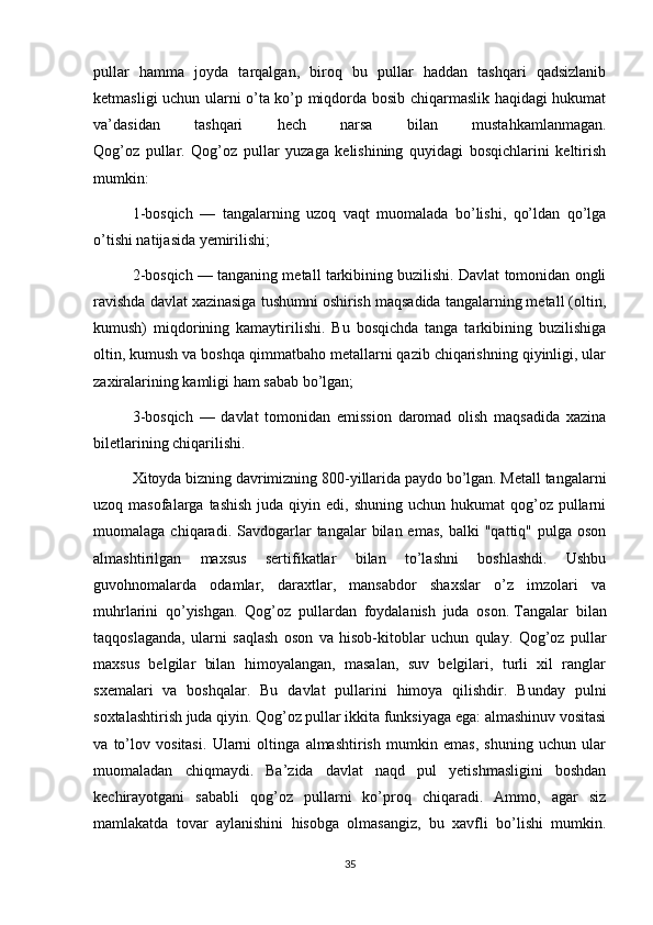 pullar   hamma   joyda   tarqalgan,   biroq   bu   pullar   haddan   tashqari   qadsizlanib
ketmasligi uchun ularni o’ta ko’p miqdorda bosib chiqarmaslik haqidagi hukumat
va’dasidan   tashqari   hech   narsa   bilan   mustahkamlanmagan.
Qog’oz   pullar.   Qog’oz   pullar   yuzaga   kelishining   quyidagi   bosqichlarini   keltirish
mumkin:
1-bosqich   —   tangalarning   uzoq   vaqt   muomalada   bo’lishi,   qo’ldan   qo’lga
o’tishi natijasida yemirilishi;
2-bosqich — tanganing metall tarkibining buzilishi. Davlat tomonidan ongli
ravishda davlat xazinasiga tushumni oshirish maqsadida tangalarning metall (oltin,
kumush)   miqdorining   kamaytirilishi.   Bu   bosqichda   tanga   tarkibining   buzilishiga
oltin, kumush va boshqa qimmatbaho metallarni qazib chiqarishning qiyinligi, ular
zaxiralarining kamligi ham sabab bo’lgan;
3-bosqich   —   davlat   tomonidan   emission   daromad   olish   maqsadida   xazina
biletlarining chiqarilishi.
Xitoyda bizning davrimizning 800-yillarida paydo bo’lgan. Metall tangalarni
uzoq masofalarga  tashish   juda qiyin  edi, shuning  uchun  hukumat  qog’oz pullarni
muomalaga  chiqaradi.  Savdogarlar  tangalar  bilan  emas,  balki  "qattiq"  pulga  oson
almashtirilgan   maxsus   sertifikatlar   bilan   to’lashni   boshlashdi.   Ushbu
guvohnomalarda   odamlar,   daraxtlar,   mansabdor   shaxslar   o’z   imzolari   va
muhrlarini   qo’yishgan.   Qog’oz   pullardan   foydalanish   juda   oson.   Tangalar   bilan
taqqoslaganda ,   ularni   saqlash   oson   va   hisob-kitoblar   uchun   qulay.   Qog’oz   pullar
maxsus   belgilar   bilan   himoyalangan,   masalan,   suv   belgilari,   turli   xil   ranglar
sxemalari   va   boshqalar.   Bu   davlat   pullarini   himoya   qilishdir.   Bunday   pulni
soxtalashtirish juda qiyin. Qog’oz pullar ikkita funksiyaga ega: almashinuv vositasi
va   to’lov   vositasi.   Ularni   oltinga   almashtirish   mumkin   emas,   shuning   uchun   ular
muomaladan   chiqmaydi.   Ba’zida   davlat   naqd   pul   yetishmasligini   boshdan
kechirayotgani   sababli   qog’oz   pullarni   ko’proq   chiqaradi.   Ammo,   agar   siz
mamlakatda   tovar   aylanishini   hisobga   olmasangiz,   bu   xavfli   bo’lishi   mumkin.
35 