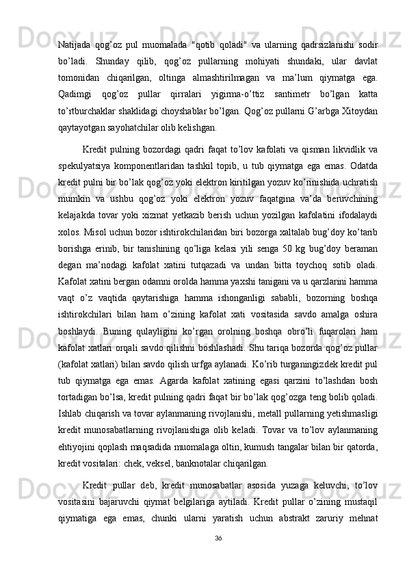Natijada   qog’oz   pul   muomalada   "qotib   qoladi"   va   ularning   qadrsizlanishi   sodir
bo’ladi.   Shunday   qilib,   qog’oz   pullarning   mohiyati   shundaki,   ular   davlat
tomonidan   chiqarilgan,   oltinga   almashtirilmagan   va   ma’lum   qiymatga   ega.
Qadimgi   qog’oz   pullar   qirralari   yigirma-o’ttiz   santimetr   bo’lgan   katta
to’rtburchaklar shaklidagi choyshablar bo’lgan. Qog’oz pullarni G’arbga Xitoydan
qaytayotgan sayohatchilar olib kelishgan.
Kredit   pulning  bozordagi   qadri   faqat   to’lov  kafolati   va   qisman   likvidlik   va
spekulyatsiya   komponentlaridan   tashkil   topib,   u   tub   qiymatga   ega   emas.   Odatda
kredit pulni bir bo’lak qog’oz yoki elektron kiritilgan yozuv ko’rinishida uchratish
mumkin   va   ushbu   qog’oz   yoki   elektron   yozuv   faqatgina   va’da   beruvchining
kelajakda   tovar   yoki   xizmat   yetkazib   berish   uchun   yozilgan   kafolatini   ifodalaydi
xolos. Misol uchun bozor ishtirokchilaridan biri bozorga xaltalab bug’doy ko’tarib
borishga   erinib,   bir   tanishining   qo’liga   kelasi   yili   senga   50   kg   bug’doy   beraman
degan   ma’nodagi   kafolat   xatini   tutqazadi   va   undan   bitta   toychoq   sotib   oladi.
Kafolat xatini bergan odamni orolda hamma yaxshi tanigani va u qarzlarini hamma
vaqt   o’z   vaqtida   qaytarishiga   hamma   ishonganligi   sababli,   bozorning   boshqa
ishtirokchilari   bilan   ham   o’zining   kafolat   xati   vositasida   savdo   amalga   oshira
boshlaydi.   Buning   qulayligini   ko’rgan   orolning   boshqa   obro’li   fuqarolari   ham
kafolat xatlari orqali savdo qilishni boshlashadi. Shu tariqa bozorda qog’oz pullar
(kafolat xatlari) bilan savdo qilish urfga aylanadi. Ko’rib turganingizdek kredit pul
tub   qiymatga   ega   emas.   Agarda   kafolat   xatining   egasi   qarzini   to’lashdan   bosh
tortadigan bo’lsa, kredit pulning qadri faqat bir bo’lak qog’ozga teng bolib qoladi.
Ishlab chiqarish va   tovar aylanmaning rivojlanishi , metall pullarning yetishmasligi
kredit   munosabatlarning   rivojlanishiga   olib   keladi.   Tovar   va   to’lov   aylanmaning
ehtiyojini qoplash maqsadida muomalaga oltin, kumush tangalar bilan bir qatorda,
kredit vositalari: chek, veksel, banknotalar chiqarilgan.
Kredit   pullar   deb,   kredit   munosabatlar   asosida   yuzaga   keluvchi,   to’lov
vositasini   bajaruvchi   qiymat   belgilariga   aytiladi.   Kredit   pullar   o’zining   mustaqil
qiymatiga   ega   emas,   chunki   ularni   yaratish   uchun   abstrakt   zaruriy   mehnat
36