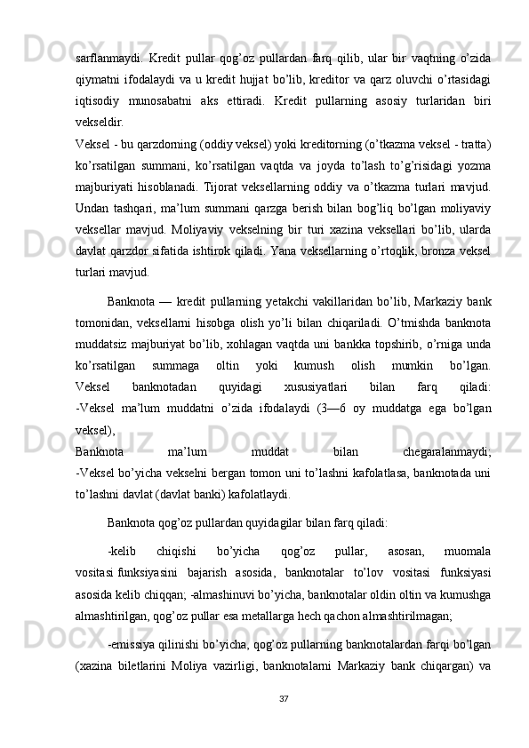 sarflanmaydi.   Kredit   pullar   qog’oz   pullardan   farq   qilib,   ular   bir   vaqtning   o’zida
qiymatni   ifodalaydi   va   u  kredit   hujjat   bo’lib,   kreditor   va  qarz   oluvchi   o’rtasidagi
iqtisodiy   munosabatni   aks   ettiradi.   Kredit   pullarning   asosiy   turlaridan   biri
vekseldir.
Veksel - bu qarzdorning (oddiy veksel) yoki kreditorning (o’tkazma veksel - tratta)
ko’rsatilgan   summani,   ko’rsatilgan   vaqtda   va   joyda   to’lash   to’g’risidagi   yozma
majburiyati   hisoblanadi.   Tijorat   veksellarning   oddiy   va   o’tkazma   turlari   mavjud.
Undan   tashqari,   ma’lum   summani   qarzga   berish   bilan   bog’liq   bo’lgan   moliyaviy
veksellar   mavjud.   Moliyaviy   vekselning   bir   turi   xazina   veksellari   bo’lib,   ularda
davlat qarzdor sifatida ishtirok qiladi. Yana veksellarning o’rtoqlik, bronza veksel
turlari mavjud.
Banknota   —   kredit   pullarning   yetakchi   vakillaridan   bo’lib,   Markaziy   bank
tomonidan,   veksellarni   hisobga   olish   yo’li   bilan   chiqariladi.   O’tmishda   banknota
muddatsiz  majburiyat   bo’lib,  xohlagan  vaqtda uni   bankka  topshirib,  o’rniga  unda
ko’rsatilgan   summaga   oltin   yoki   kumush   olish   mumkin   bo’lgan.
Veksel   banknotadan   quyidagi   xususiyatlari   bilan   farq   qiladi:
-Veksel   ma’lum   muddatni   o’zida   ifodalaydi   (3—6   oy   muddatga   ega   bo’lgan
veksel),
Banknota   ma’lum   muddat   bilan   chegaralanmaydi;
-Veksel bo’yicha vekselni bergan tomon uni to’lashni kafolatlasa, banknotada uni
to’lashni davlat (davlat banki) kafolatlaydi.
Banknota qog’oz pullardan quyidagilar bilan farq qiladi:
-kelib   chiqishi   bo’yicha   qog’oz   pullar,   asosan,   muomala
vositasi   funksiyasini   bajarish   asosida ,   banknotalar   to’lov   vositasi   funksiyasi
asosida kelib chiqqan; -almashinuvi bo’yicha, banknotalar oldin oltin va kumushga
almashtirilgan, qog’oz pullar esa metallarga hech qachon almashtirilmagan;
-emissiya qilinishi bo’yicha, qog’oz pullarning banknotalardan farqi bo’lgan
(xazina   biletlarini   Moliya   vazirligi,   banknotalarni   Markaziy   bank   chiqargan)   va
37 