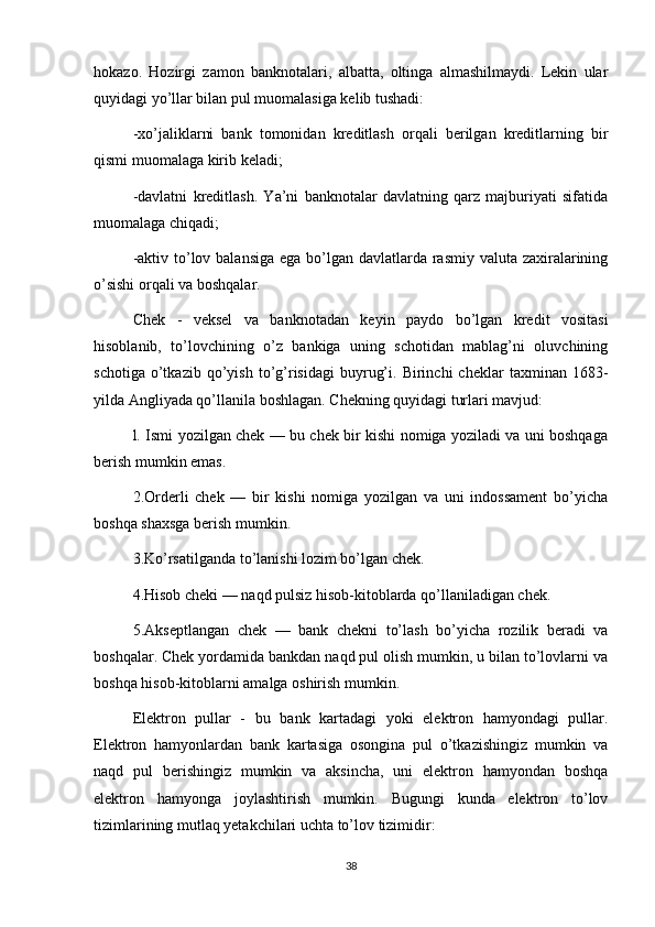 hokazo.   Hozirgi   zamon   banknotalari,   albatta,   oltinga   almashilmaydi.   Lekin   ular
quyidagi yo’llar bilan pul muomalasiga kelib tushadi:
-xo’jaliklarni   bank   tomonidan   kreditlash   orqali   berilgan   kreditlarning   bir
qismi muomalaga kirib keladi;
-davlatni   kreditlash.   Ya’ni   banknotalar   davlatning   qarz   majburiyati   sifatida
muomalaga chiqadi;
-aktiv to’lov balansiga ega bo’lgan davlatlarda rasmiy valuta zaxiralarining
o’sishi orqali va boshqalar.
Chek   -   veksel   va   banknotadan   keyin   paydo   bo’lgan   kredit   vositasi
hisoblanib,   to’lovchining   o’z   bankiga   uning   schotidan   mablag’ni   oluvchining
schotiga   o’tkazib   qo’yish   to’g’risidagi   buyrug’i.   Birinchi   cheklar   taxminan  1683-
yilda Angliyada qo’llanila boshlagan. Chekning quyidagi turlari mavjud:
l. Ismi yozilgan chek — bu chek bir kishi nomiga yoziladi va uni boshqaga
berish mumkin emas.
2.Orderli   chek   —   bir   kishi   nomiga   yozilgan   va   uni   indossament   bo’yicha
boshqa shaxsga berish mumkin.
3.Ko’rsatilganda to’lanishi lozim bo’lgan chek.
4.Hisob cheki — naqd pulsiz hisob-kitoblarda qo’llaniladigan chek.
5.Akseptlangan   chek   —   bank   chekni   to’lash   bo’yicha   rozilik   beradi   va
boshqalar. Chek yordamida bankdan naqd pul olish mumkin, u bilan to’lovlarni va
boshqa hisob-kitoblarni amalga oshirish mumkin.
Elektron   pullar   -   bu   bank   kartadagi   yoki   elektron   hamyondagi   pullar.
Elektron   hamyonlardan   bank   kartasiga   osongina   pul   o’tkazishingiz   mumkin   va
naqd   pul   berishingiz   mumkin   va   aksincha,   uni   elektron   hamyondan   boshqa
elektron   hamyonga   joylashtirish   mumkin.   Bugungi   kunda   elektron   to’lov
tizimlarining mutlaq yetakchilari uchta to’lov tizimidir:
38 