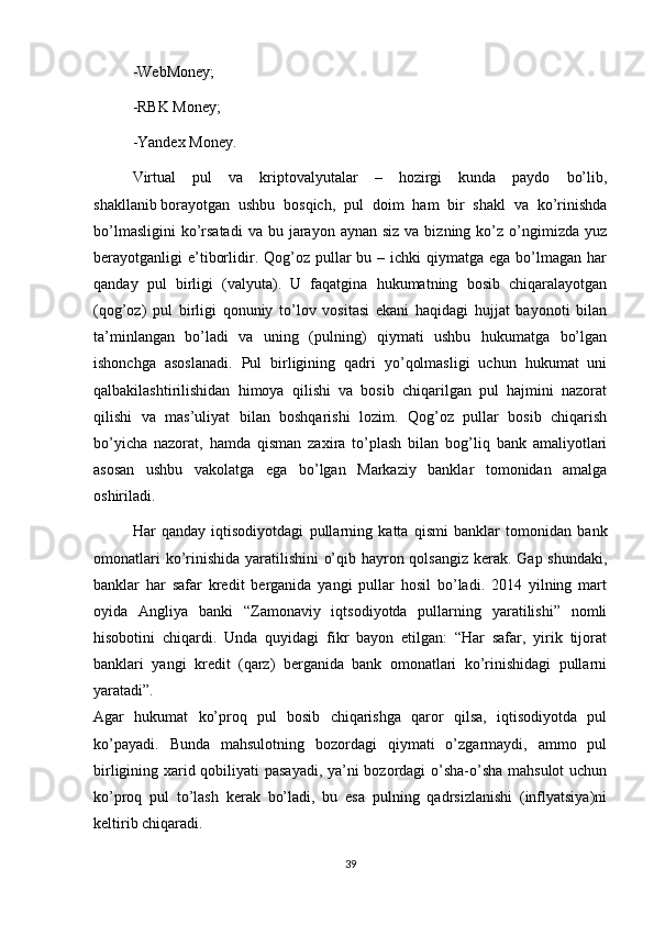 -WebMoney;
-RBK Money;
-Yandex Money.
Virtual   pul   va   kriptovalyutalar   –   hozirgi   kunda   paydo   bo’lib,
shakllanib   borayotgan   ushbu   bosqich ,   pul   doim   ham   bir   shakl   va   ko’rinishda
bo’lmasligini  ko’rsatadi  va  bu  jarayon  aynan  siz  va bizning  ko’z o’ngimizda yuz
berayotganligi  e’tiborlidir. Qog’oz pullar  bu  – ichki   qiymatga  ega bo’lmagan  har
qanday   pul   birligi   (valyuta).   U   faqatgina   hukumatning   bosib   chiqaralayotgan
(qog’oz)   pul   birligi   qonuniy   to’lov   vositasi   ekani   haqidagi   hujjat   bayonoti   bilan
ta’minlangan   bo’ladi   va   uning   (pulning)   qiymati   ushbu   hukumatga   bo’lgan
ishonchga   asoslanadi.   Pul   birligining   qadri   yo’qolmasligi   uchun   hukumat   uni
qalbakilashtirilishidan   himoya   qilishi   va   bosib   chiqarilgan   pul   hajmini   nazorat
qilishi   va   mas’uliyat   bilan   boshqarishi   lozim.   Qog’oz   pullar   bosib   chiqarish
bo’yicha   nazorat,   hamda   qisman   zaxira   to’plash   bilan   bog’liq   bank   amaliyotlari
asosan   ushbu   vakolatga   ega   bo’lgan   Markaziy   banklar   tomonidan   amalga
oshiriladi.
Har   qanday   iqtisodiyotdagi   pullarning   katta   qismi   banklar   tomonidan   bank
omonatlari  ko’rinishida yaratilishini o’qib hayron qolsangiz kerak. Gap shundaki,
banklar   har   safar   kredit   berganida   yangi   pullar   hosil   bo’ladi.   2014   yilning   mart
oyida   Angliya   banki   “Zamonaviy   iqtsodiyotda   pullarning   yaratilishi”   nomli
hisobotini   chiqardi.   Unda   quyidagi   fikr   bayon   etilgan:   “Har   safar,   yirik   tijorat
banklari   yangi   kredit   (qarz)   berganida   bank   omonatlari   ko’rinishidagi   pullarni
yaratadi”.
Agar   hukumat   ko’proq   pul   bosib   chiqarishga   qaror   qilsa,   iqtisodiyotda   pul
ko’payadi.   Bunda   mahsulotning   bozordagi   qiymati   o’zgarmaydi,   ammo   pul
birligining xarid qobiliyati pasayadi, ya’ni bozordagi o’sha-o’sha mahsulot  uchun
ko’proq   pul   to’lash   kerak   bo’ladi,   bu   esa   pulning   qadrsizlanishi   (inflyatsiya)ni
keltirib chiqaradi.
39 