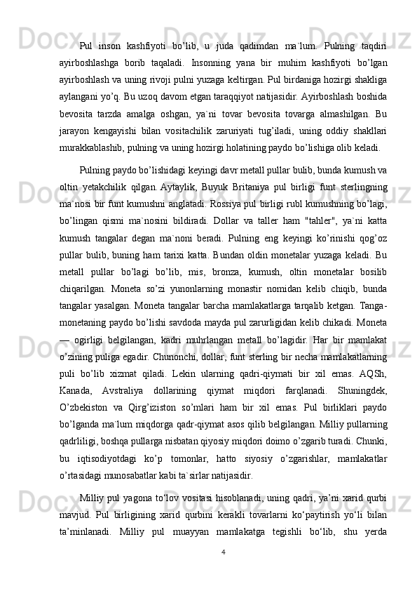 Pul   inson   kashfiyoti   bo’lib,   u   juda   qadimdan   ma`lum.   Pulning   taqdiri
ayirboshlashga   borib   taqaladi.   Insonning   yana   bir   muhim   kashfiyoti   bo’lgan
ayirboshlash va uning rivoji pulni yuzaga keltirgan. Pul birdaniga hozirgi shakliga
aylangani yo’q. Bu uzoq davom etgan taraqqiyot natijasidir. Ayirboshlash boshida
bevosita   tarzda   amalga   oshgan,   ya`ni   tovar   bevosita   tovarga   almashilgan.   Bu
jarayon   kengayishi   bilan   vositachilik   zaruriyati   tug’iladi,   uning   oddiy   shakllari
murakkablashib, pulning va uning hozirgi holatining paydo bo’lishiga olib keladi.
Pulning paydo bo’lishidagi keyingi davr metall pullar bulib, bunda kumush va
oltin   yetakchilik   qilgan.   Aytaylik ,   Buyuk   Britaniya   pul   birligi   funt   sterlingning
ma`nosi bir funt kumushni anglatadi. Rossiya pul birligi rubl kumushning bo’lagi,
bo’lingan   qismi   ma`nosini   bildiradi.   Dollar   va   taller   ham   "tahler",   ya`ni   katta
kumush   tangalar   degan   ma`noni   beradi.   Pulning   eng   keyingi   ko’rinishi   qog’oz
pullar   bulib,   buning   ham   tarixi   katta.   Bundan   oldin   monetalar   yuzaga   keladi.   Bu
metall   pullar   bo’lagi   bo’lib,   mis,   bronza,   kumush,   oltin   monetalar   bosilib
chiqarilgan.   Moneta   so’zi   yunonlarning   monastir   nomidan   kelib   chiqib,   bunda
tangalar yasalgan. Moneta tangalar  barcha mamlakatlarga tarqalib ketgan. Tanga-
monetaning paydo bo’lishi savdoda mayda pul zarurligidan kelib chikadi. Moneta
—   ogirligi   belgilangan,   kadri   muhrlangan   metall   bo’lagidir.   Har   bir   mamlakat
o’zining puliga egadir. Chunonchi, dollar, funt sterling bir necha mamlakatlarning
puli   bo’lib   xizmat   qiladi.   Lekin   ularning   qadri-qiymati   bir   xil   emas.   AQSh,
Kanada,   Avstraliya   dollarining   qiymat   miqdori   farqlanadi.   Shuningdek,
O’zbekiston   va   Qirg’iziston   so’mlari   ham   bir   xil   emas.   Pul   birliklari   paydo
bo’lganda ma`lum miqdorga qadr-qiymat asos qilib belgilangan.   Milliy pullarning
qadrliligi , boshqa pullarga nisbatan qiyosiy miqdori doimo o’zgarib turadi. Chunki,
bu   iqtisodiyotdagi   ko’p   tomonlar,   hatto   siyosiy   o’zgarishlar,   mamlakatlar
o’rtasidagi munosabatlar kabi ta`sirlar natijasidir.
Milliy  pul   yagona   to‘lov   vositasi   hisoblanadi,   uning   qadri,   ya’ni   xarid  qurbi
mavjud.   Pul   birligining   xarid   qurbini   kerakli   tovarlarni   ko‘paytirish   yo‘li   bilan
ta’minlanadi.   Milliy   pul   muayyan   mamlakatga   tegishli   bo‘lib,   shu   yerda
4 