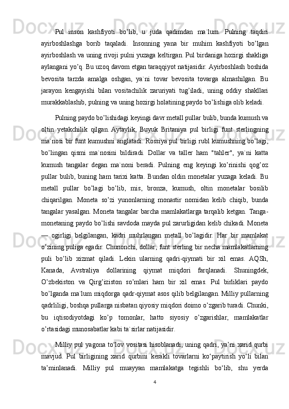 Pul   inson   kashfiyoti   bo’lib,   u   juda   qadimdan   ma`lum.   Pulning   taqdiri
ayirboshlashga   borib   taqaladi.   Insonning   yana   bir   muhim   kashfiyoti   bo’lgan
ayirboshlash va uning rivoji pulni yuzaga keltirgan. Pul birdaniga hozirgi shakliga
aylangani yo’q. Bu uzoq davom etgan taraqqiyot natijasidir. Ayirboshlash boshida
bevosita   tarzda   amalga   oshgan,   ya`ni   tovar   bevosita   tovarga   almashilgan.   Bu
jarayon   kengayishi   bilan   vositachilik   zaruriyati   tug’iladi,   uning   oddiy   shakllari
murakkablashib, pulning va uning hozirgi holatining paydo bo’lishiga olib keladi.
Pulning paydo bo’lishidagi keyingi davr metall pullar bulib, bunda kumush va
oltin   yetakchilik   qilgan.   Aytaylik ,   Buyuk   Britaniya   pul   birligi   funt   sterlingning
ma`nosi bir funt kumushni anglatadi. Rossiya pul birligi rubl kumushning bo’lagi,
bo’lingan   qismi   ma`nosini   bildiradi.   Dollar   va   taller   ham   "tahler",   ya`ni   katta
kumush   tangalar   degan   ma`noni   beradi.   Pulning   eng   keyingi   ko’rinishi   qog’oz
pullar   bulib,   buning   ham   tarixi   katta.   Bundan   oldin   monetalar   yuzaga   keladi.   Bu
metall   pullar   bo’lagi   bo’lib,   mis,   bronza,   kumush,   oltin   monetalar   bosilib
chiqarilgan.   Moneta   so’zi   yunonlarning   monastir   nomidan   kelib   chiqib,   bunda
tangalar yasalgan. Moneta tangalar  barcha mamlakatlarga tarqalib ketgan. Tanga-
monetaning paydo bo’lishi savdoda mayda pul zarurligidan kelib chikadi. Moneta
—   ogirligi   belgilangan,   kadri   muhrlangan   metall   bo’lagidir.   Har   bir   mamlakat
o’zining puliga egadir. Chunonchi, dollar, funt sterling bir necha mamlakatlarning
puli   bo’lib   xizmat   qiladi.   Lekin   ularning   qadri-qiymati   bir   xil   emas.   AQSh,
Kanada,   Avstraliya   dollarining   qiymat   miqdori   farqlanadi.   Shuningdek,
O’zbekiston   va   Qirg’iziston   so’mlari   ham   bir   xil   emas.   Pul   birliklari   paydo
bo’lganda ma`lum miqdorga qadr-qiymat asos qilib belgilangan.   Milliy pullarning
qadrliligi , boshqa pullarga nisbatan qiyosiy miqdori doimo o’zgarib turadi. Chunki,
bu   iqtisodiyotdagi   ko’p   tomonlar,   hatto   siyosiy   o’zgarishlar,   mamlakatlar
o’rtasidagi munosabatlar kabi ta`sirlar natijasidir.
Milliy  pul   yagona   to‘lov   vositasi   hisoblanadi,   uning   qadri,   ya’ni   xarid  qurbi
mavjud.   Pul   birligining   xarid   qurbini   kerakli   tovarlarni   ko‘paytirish   yo‘li   bilan
ta’minlanadi.   Milliy   pul   muayyan   mamlakatga   tegishli   bo‘lib,   shu   yerda
4