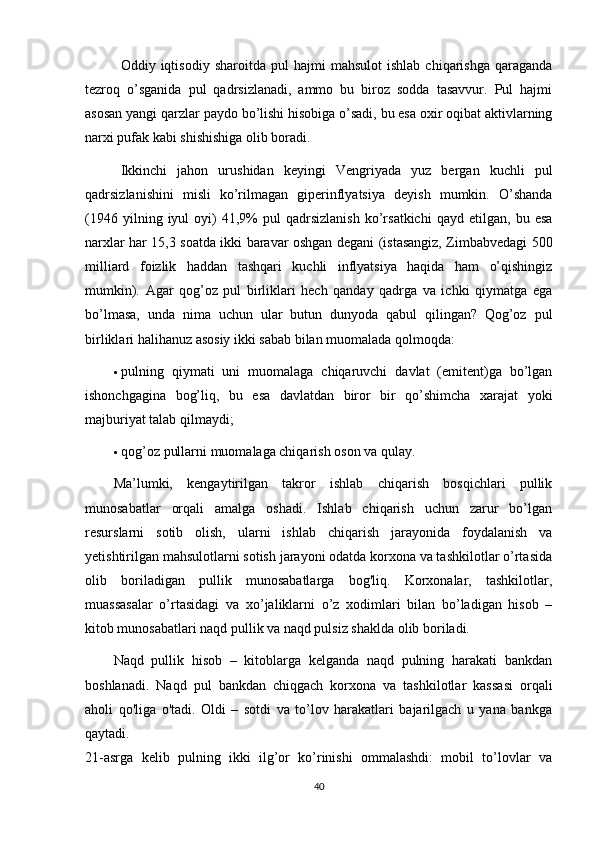 Oddiy  iqtisodiy   sharoitda   pul   hajmi   mahsulot   ishlab   chiqarishga   qaraganda
tezroq   o’sganida   pul   qadrsizlanadi,   ammo   bu   biroz   sodda   tasavvur.   Pul   hajmi
asosan yangi qarzlar paydo bo’lishi hisobiga o’sadi, bu esa oxir oqibat aktivlarning
narxi pufak kabi shishishiga olib boradi.
Ikkinchi   jahon   urushidan   keyingi   Vengriyada   yuz   bergan   kuchli   pul
qadrsizlanishini   misli   ko’rilmagan   giperinflyatsiya   deyish   mumkin.   O’shanda
(1946   yilning  iyul   oyi)   41,9%   pul   qadrsizlanish   ko’rsatkichi   qayd  etilgan,   bu  esa
narxlar har 15,3 soatda ikki baravar oshgan degani (istasangiz, Zimbabvedagi 500
milliard   foizlik   haddan   tashqari   kuchli   inflyatsiya   haqida   ham   o’qishingiz
mumkin).   Agar   qog’oz   pul   birliklari   hech   qanday   qadrga   va   ichki   qiymatga   ega
bo’lmasa,   unda   nima   uchun   ular   butun   dunyoda   qabul   qilingan?   Qog’oz   pul
birliklari halihanuz asosiy ikki sabab bilan muomalada qolmoqda:
 pulning   qiymati   uni   muomalaga   chiqaruvchi   davlat   (emitent)ga   bo’lgan
ishonchgagina   bog’liq,   bu   esa   davlatdan   biror   bir   qo’shimcha   xarajat   yoki
majburiyat talab qilmaydi;
 qog’oz pullarni muomalaga chiqarish oson va qulay.
Ma’lumki,   kengaytirilgan   takror   ishlab   chiqarish   bosqichlari   pullik
munosabatlar   orqali   amalga   oshadi.   Ishlab   chiqarish   uchun   zarur   bo’lgan
resurslarni   sotib   olish,   ularni   ishlab   chiqarish   jarayonida   foydalanish   va
yetishtirilgan mahsulotlarni sotish jarayoni odatda korxona va tashkilotlar o’rtasida
olib   boriladigan   pullik   munosabatlarga   bog'liq.   Korxonalar,   tashkilotlar,
muassasalar   o’rtasidagi   va   xo’jaliklarni   o’z   xodimlari   bilan   bo’ladigan   hisob   –
kitob munosabatlari naqd pullik va naqd pulsiz shaklda olib boriladi.
Naqd   pullik   hisob   –   kitoblarga   kelganda   naqd   pulning   harakati   bankdan
boshlanadi.   Naqd   pul   bankdan   chiqgach   korxona   va   tashkilotlar   kassasi   orqali
aholi   qo'liga   o'tadi.   Oldi   –   sotdi   va   to’lov   harakatlari   bajarilgach   u   yana   bankga
qaytadi.
21-asrga   kelib   pulning   ikki   ilg’or   ko’rinishi   ommalashdi:   mobil   to’lovlar   va
40 