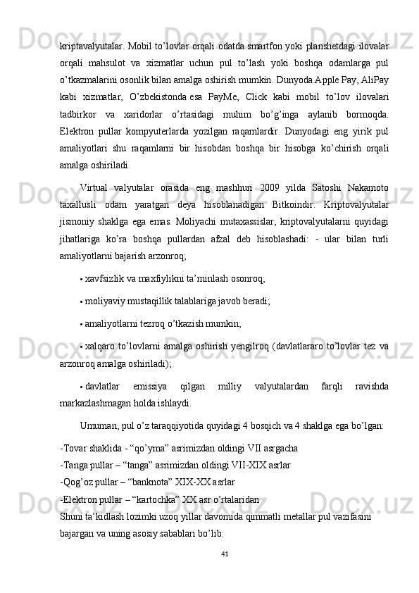 kriptavalyutalar. Mobil to’lovlar orqali odatda smartfon yoki planshetdagi ilovalar
orqali   mahsulot   va   xizmatlar   uchun   pul   to’lash   yoki   boshqa   odamlarga   pul
o’tkazmalarini osonlik bilan amalga oshirish mumkin. Dunyoda Apple Pay, AliPay
kabi   xizmatlar,   O’zbekistonda   esa   PayMe ,   Click   kabi   mobil   to’lov   ilovalari
tadbirkor   va   xaridorlar   o’rtasidagi   muhim   bo’g’inga   aylanib   bormoqda.
Elektron   pullar   kompyuterlarda   yozilgan   raqamlardir.   Dunyodagi   eng   yirik   pul
amaliyotlari   shu   raqamlarni   bir   hisobdan   boshqa   bir   hisobga   ko’chirish   orqali
amalga oshiriladi.
Virtual   valyutalar   orasida   eng   mashhuri   2009   yilda   Satoshi   Nakamoto
taxallusli   odam   yaratgan   deya   hisoblanadigan   Bitkoindir.   Kriptovalyutalar
jismoniy   shaklga   ega   emas.   Moliyachi   mutaxassislar,   kriptovalyutalarni   quyidagi
jihatlariga   ko’ra   boshqa   pullardan   afzal   deb   hisoblashadi:   -   ular   bilan   turli
amaliyotlarni bajarish arzonroq;
 xavfsizlik va maxfiylikni ta’minlash osonroq;
 moliyaviy mustaqillik talablariga javob beradi;
 amaliyotlarni tezroq o’tkazish mumkin;
 xalqaro   to’lovlarni   amalga   oshirish   yengilroq   (davlatlararo   to’lovlar   tez   va
arzonroq amalga oshiriladi);
 davlatlar   emissiya   qilgan   milliy   valyutalardan   farqli   ravishda
markazlashmagan holda ishlaydi.
Umuman, pul o’z taraqqiyotida quyidagi 4 bosqich va 4 shaklga ega bo’lgan:
-Tovar shaklida - “qo’yma” asrimizdan oldingi VII asrgacha
-Tanga pullar – “tanga” asrimizdan oldingi VII-XIX asrlar
-Qog’oz pullar – “banknota” XIX-XX asrlar
-Elektron pullar – “kartochka” XX asr o’rtalaridan
Shuni ta’kidlash lozimki uzoq yillar davomida qimmatli metallar pul vazifasini 
bajargan va uning asosiy sabablari bo’lib:
41 