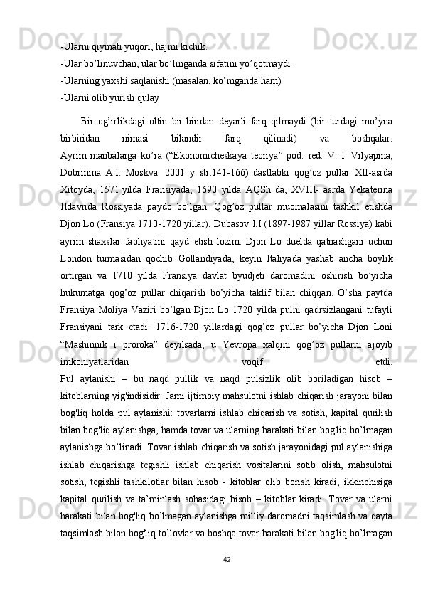 -Ularni qiymati yuqori, hajmi kichik.
-Ular bo’linuvchan, ular bo’linganda sifatini yo’qotmaydi.
-Ularning yaxshi saqlanishi (masalan, ko’mganda ham).
-Ularni olib yurish qulay
Bir   og’irlikdagi   oltin   bir-biridan   deyarli   farq   qilmaydi   (bir   turdagi   mo’yna
birbiridan   nimasi   bilandir   farq   qilinadi)   va   boshqalar.
Ayrim   manbalarga   ko’ra   (“Ekonomicheskaya   teoriya”   pod.   red.   V.   I.   Vilyapina,
Dobrinina   A.I.   Moskva.   2001   y   str.141-166)   dastlabki   qog’oz   pullar   XII-asrda
Xitoyda,   1571   yilda   Fransiyada ,   1690   yilda   AQSh   da,   XVIII-   asrda   Yekaterina
IIdavrida   Rossiyada   paydo   bo’lgan.   Qog’oz   pullar   muomalasini   tashkil   etishda
Djon Lo (Fransiya 1710-1720 yillar), Dubasov I.I (1897-1987 yillar Rossiya) kabi
ayrim   shaxslar   faoliyatini   qayd   etish   lozim.   Djon   Lo   duelda   qatnashgani   uchun
London   turmasidan   qochib   Gollandiyada,   keyin   Italiyada   yashab   ancha   boylik
ortirgan   va   1710   yilda   Fransiya   davlat   byudjeti   daromadini   oshirish   bo’yicha
hukumatga   qog’oz   pullar   chiqarish   bo’yicha   taklif   bilan   chiqqan.   O’sha   paytda
Fransiya   Moliya   Vaziri   bo’lgan   Djon   Lo   1720   yilda   pulni   qadrsizlangani   tufayli
Fransiyani   tark   etadi.   1716-1720   yillardagi   qog’oz   pullar   bo’yicha   Djon   Loni
“Mashinnik   i   proroka”   deyilsada,   u   Yevropa   xalqini   qog’oz   pullarni   ajoyib
imkoniyatlaridan   voqif   etdi.
Pul   aylanishi   –   bu   naqd   pullik   va   naqd   pulsizlik   olib   boriladigan   hisob   –
kitoblarning yig'indisidir. Jami ijtimoiy mahsulotni ishlab chiqarish jarayoni bilan
bog'liq   holda   pul   aylanishi:   tovarlarni   ishlab   chiqarish   va   sotish,   kapital   qurilish
bilan bog'liq aylanishga, hamda tovar va ularning harakati bilan bog'liq bo’lmagan
aylanishga bo’linadi. Tovar ishlab chiqarish va sotish jarayonidagi pul aylanishiga
ishlab   chiqarishga   tegishli   ishlab   chiqarish   vositalarini   sotib   olish,   mahsulotni
sotish,   tegishli   tashkilotlar   bilan   hisob   -   kitoblar   olib   borish   kiradi,   ikkinchisiga
kapital   qurilish   va   ta’minlash   sohasidagi   hisob   –   kitoblar   kiradi.   Tovar   va   ularni
harakati bilan bog'liq bo’lmagan aylanishga milliy daromadni taqsimlash va qayta
taqsimlash bilan bog'liq to’lovlar va boshqa tovar harakati bilan bog'liq bo’lmagan
42