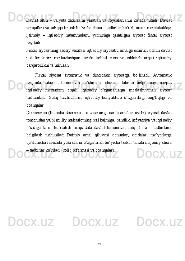 Davlat   oltin   –   valyuta   zaxirasini   yaratish   va   foydalanishni   ko’zda   tutadi.   Davlat
xarajatlari va soliqqa tortish bo’yicha chora – tadbirlar ko’rish orqali mamlakatdagi
ijtimoiy   –   iqtisodiy   muammolarni   yechishga   qaratilgan   siyosat   fiskal   siyosat
deyiladi.
Fiskal siyosatning asosiy vazifasi iqtisodiy siyosatni amalga oshirish uchun davlat
pul   fondlarini   markazlashgan   tarzda   tashkil   etish   va   ishlatish   orqali   iqtisodiy
barqarorlikni ta’minlash.
Fiskal   siyosat   avtomatik   va   diskresion   siyosatga   bo’linadi.   Avtomatik
deganda   hukumat   tomonidan   qo’shimcha   chora   –   tabirlar   belgilamay   mavjud
iqtisodiy   mexanizm   orqali   iqtisodiy   o’zgarishlarga   moslashuvchan   siyosat
tushuniladi.   Soliq   tuzilmalarini   iqtisodiy   konyuktura   o’zgarishiga   bog'liqligi   va
boshqalar.
Diskression (lotincha dissrecio – o’z qaroriga qarab amal  qiluvchi)  siyosat  davlat
tomonidan yalpi milliy mahsulotning real hajmiga, bandlik, inflyatsiya va iqtisodiy
o’sishga   ta’sir   ko’rsatish   maqsadida   davlat   tomonidan   aniq   chora   –   tadbirlarni
belgilash   tushuniladi.   Doimiy   amal   qiluvchi   qonunlar ,   qoidalar,   me’yorlarga
qo'shimcha ravishda yoki ularni o’zgartirish bo’yicha tezkor tarzda majburiy chora
– tadbirlar ko’riladi (soliq reformasi va boshqalar).
44 