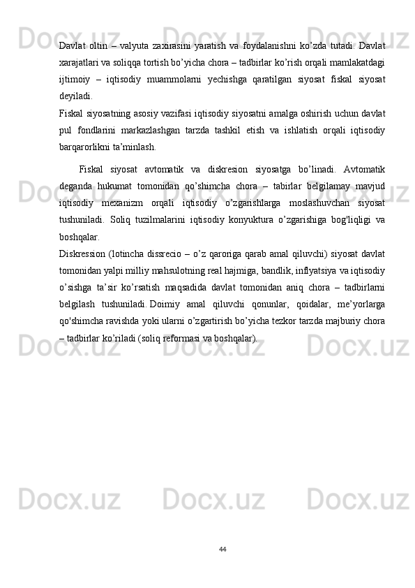 Davlat   oltin   –   valyuta   zaxirasini   yaratish   va   foydalanishni   ko’zda   tutadi.   Davlat
xarajatlari va soliqqa tortish bo’yicha chora – tadbirlar ko’rish orqali mamlakatdagi
ijtimoiy   –   iqtisodiy   muammolarni   yechishga   qaratilgan   siyosat   fiskal   siyosat
deyiladi.
Fiskal siyosatning asosiy vazifasi iqtisodiy siyosatni amalga oshirish uchun davlat
pul   fondlarini   markazlashgan   tarzda   tashkil   etish   va   ishlatish   orqali   iqtisodiy
barqarorlikni ta’minlash.
Fiskal   siyosat   avtomatik   va   diskresion   siyosatga   bo’linadi.   Avtomatik
deganda   hukumat   tomonidan   qo’shimcha   chora   –   tabirlar   belgilamay   mavjud
iqtisodiy   mexanizm   orqali   iqtisodiy   o’zgarishlarga   moslashuvchan   siyosat
tushuniladi.   Soliq   tuzilmalarini   iqtisodiy   konyuktura   o’zgarishiga   bog'liqligi   va
boshqalar.
Diskression (lotincha dissrecio – o’z qaroriga qarab amal  qiluvchi)  siyosat  davlat
tomonidan yalpi milliy mahsulotning real hajmiga, bandlik, inflyatsiya va iqtisodiy
o’sishga   ta’sir   ko’rsatish   maqsadida   davlat   tomonidan   aniq   chora   –   tadbirlarni
belgilash   tushuniladi.   Doimiy   amal   qiluvchi   qonunlar ,   qoidalar,   me’yorlarga
qo'shimcha ravishda yoki ularni o’zgartirish bo’yicha tezkor tarzda majburiy chora
– tadbirlar ko’riladi (soliq reformasi va boshqalar).
44