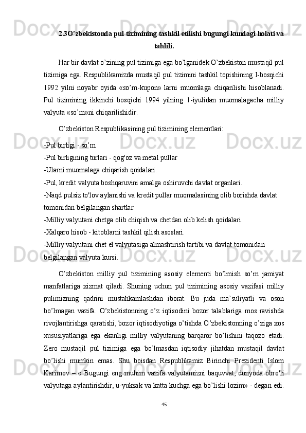 2.3O’zbekistonda pul tizimining tashkil etilishi bugungi kundagi holati va
tahlili.
Har bir davlat o’zining pul tizimiga ega bo’lganidek O’zbekiston mustaqil pul
tizimiga ega. Respublikamizda mustaqil pul tizimini tashkil topishining I-bosqichi
1992   yilni   noyabr   oyida   «so’m-kupon»   larni   muomlaga   chiqarilishi   hisoblanadi.
Pul   tizimining   ikkinchi   bosqichi   1994   yilning   1-iyulidan   muomalagacha   milliy
valyuta «so’m»ni chiqarilishidir.
O’zbekiston Respublikasining pul tizimining elementlari:
-Pul birligi - so’m
-Pul birligining turlari - qog'oz   va metal pullar
-Ularni muomalaga chiqarish qoidalari.
-Pul, kredit valyuta boshqaruvini amalga oshiruvchi davlat organlari.
-Naqd pulsiz to'lov aylanishi va kredit pullar muomalasining olib borishda davlat 
tomonidan belgilangan shartlar.
-Milliy valyutani chetga olib chiqish va chetdan olib kelish qoidalari.
-Xalqaro hisob - kitoblarni tashkil qilish asoslari.
-Milliy valyutani chet el valyutasiga almashtirish tartibi va davlat tomonidan 
belgilangan valyuta kursi.
O’zbekiston   milliy   pul   tizimining   asosiy   elementi   bo’lmish   so’m   jamiyat
manfatlariga   xizmat   qiladi.   Shuning   uchun   pul   tizimining   asosiy   vazifasi   milliy
pulimizning   qadrini   mustahkamlashdan   iborat.   Bu   juda   ma’suliyatli   va   oson
bo’lmagan   vazifa.   O’zbekistonning   o’z   iqtisodini   bozor   talablariga   mos   ravishda
rivojlantirishga qaratishi, bozor iqtisodiyotiga o’tishda O’zbekistonning o’ziga xos
xususiyatlariga   ega   ekanligi   milliy   valyutaning   barqaror   bo’lishini   taqozo   etadi.
Zero   mustaqil   pul   tizimiga   ega   bo’lmasdan   iqtisodiy   jihatdan   mustaqil   davlat
bo’lishi   mumkin   emas.   Shu   boisdan   Respublikamiz   Birinchi   Prezidenti   Islom
Karimov  – «  Bugungi   eng muhim   vazifa valyutamizni   baquvvat,  dunyoda obro'li
valyutaga aylantirishdir, u-yuksak va katta kuchga ega bo’lishi lozim» - degan edi.
45 