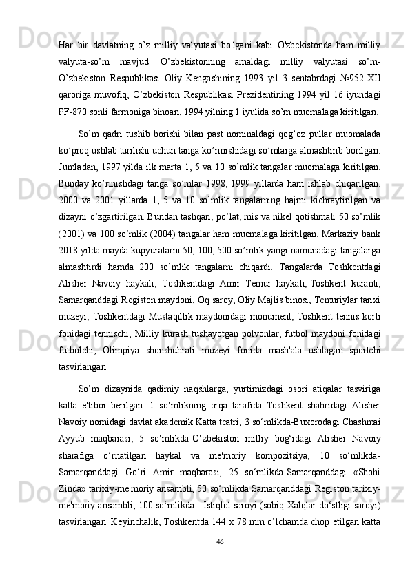 Har   bir   davlatning   o’z   milliy   valyutasi   bo'lgani   kabi   O'zbekistonda   ham   milliy
valyuta-so’m   mavjud.   O’zbekistonning   amaldagi   milliy   valyutasi   so’m-
O’zbekiston   Respublikasi   Oliy   Kengashining   1993   yil   3   sentabrdagi   №952-XII
qaroriga   muvofiq,   O’zbekiston   Respublikasi   Prezidentining   1994   yil   16   iyundagi
PF-870 sonli farmoniga binoan, 1994 yilning 1 iyulida so’m muomalaga kiritilgan.
So’m   qadri   tushib   borishi   bilan   past   nominaldagi   qog’oz   pullar   muomalada
ko’proq ushlab turilishi uchun tanga ko’rinishidagi so’mlarga almashtirib borilgan.
Jumladan, 1997 yilda ilk marta 1, 5 va 10 so’mlik tangalar muomalaga kiritilgan.
Bunday   ko’rinishdagi   tanga   so’mlar   1998,   1999   yillarda   ham   ishlab   chiqarilgan.
2000   va   2001   yillarda   1,   5   va   10   so’mlik   tangalarning   hajmi   kichraytirilgan   va
dizayni o’zgartirilgan. Bundan tashqari, po’lat, mis va nikel qotishmali 50 so’mlik
(2001) va 100 so’mlik (2004) tangalar ham muomalaga kiritilgan. Markaziy bank
2018 yilda mayda kupyuralarni 50, 100, 500 so’mlik yangi namunadagi tangalarga
almashtirdi   hamda   200   so’mlik   tangalarni   chiqardi.   Tangalarda   Toshkentdagi
Alisher   Navoiy   haykali,   Toshkentdagi   Amir   Temur   haykali,   Toshkent   kuranti ,
Samarqanddagi Registon maydoni, Oq saroy, Oliy Majlis binosi, Temuriylar tarixi
muzeyi, Toshkentdagi  Mustaqillik maydonidagi monument, Toshkent  tennis korti
fonidagi   tennischi,   Milliy   kurash   tushayotgan   polvonlar,   futbol   maydoni   fonidagi
futbolchi,   Olimpiya   shonshuhrati   muzeyi   fonida   mash'ala   ushlagan   sportchi
tasvirlangan.
So’m   dizaynida   qadimiy   naqshlarga,   yurtimizdagi   osori   atiqalar   tasviriga
katta   e'tibor   berilgan.   1   so‘mlikning   orqa   tarafida   Toshkent   shahridagi   Alisher
Navoiy nomidagi   davlat akademik Katta teatri , 3 so‘mlikda-Buxorodagi Chashmai
Ayyub   maqbarasi,   5   so‘mlikda-O‘zbekiston   milliy   bog‘idagi   Alisher   Navoiy
sharafiga   o‘rnatilgan   haykal   va   me'moriy   kompozitsiya,   10   so‘mlikda-
Samarqanddagi   Go‘ri   Amir   maqbarasi,   25   so‘mlikda-Samarqanddagi   «Shohi
Zinda» tarixiy-me'moriy ansambli, 50 so‘mlikda Samarqanddagi Registon tarixiy-
me'moriy ansambli, 100 so‘mlikda - Istiqlol saroyi (sobiq Xalqlar do‘stligi saroyi)
tasvirlangan. Keyinchalik, Toshkentda 144 x 78 mm o’lchamda chop etilgan katta
46 