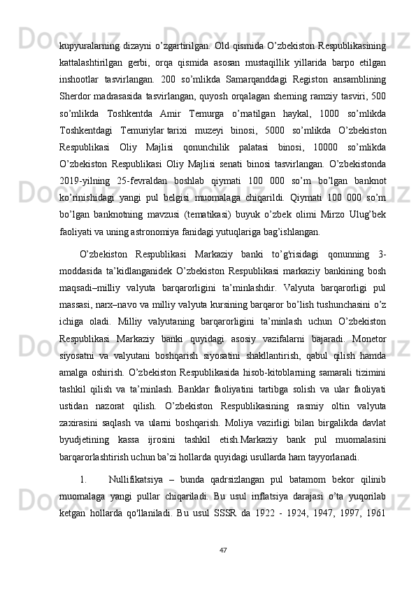 kupyuralarning   dizayni   o’zgartirilgan.   Old  qismida   O’zbekiston   Respublikasining
kattalashtirilgan   gerbi,   orqa   qismida   asosan   mustaqillik   yillarida   barpo   etilgan
inshootlar   tasvirlangan.   200   so’mlikda   Samarqanddagi   Registon   ansamblining
Sherdor   madrasasida  tasvirlangan,  quyosh   orqalagan   sherning  ramziy  tasviri,  500
so’mlikda   Toshkentda   Amir   Temurga   o’rnatilgan   haykal,   1000   so’mlikda
Toshkentdagi   Temuriylar   tarixi   muzeyi   binosi ,   5000   so’mlikda   O’zbekiston
Respublikasi   Oliy   Majlisi   qonunchilik   palatasi   binosi,   10000   so’mlikda
O’zbekiston   Respublikasi   Oliy   Majlisi   senati   binosi   tasvirlangan.   O’zbekistonda
2019-yilning   25-fevraldan   boshlab   qiymati   100   000   so’m   bo’lgan   banknot
ko’rinishidagi   yangi   pul   belgisi   muomalaga   chiqarildi.   Qiymati   100   000   so’m
bo’lgan   banknotning   mavzusi   (tematikasi)   buyuk   o’zbek   olimi   Mirzo   Ulug’bek
faoliyati va uning astronomiya fanidagi yutuqlariga bag’ishlangan.
O’zbekiston   Respublikasi   Markaziy   banki   to’g'risidagi   qonunning   3-
moddasida   ta’kidlanganidek   O’zbekiston   Respublikasi   markaziy   bankining   bosh
maqsadi–milliy   valyuta   barqarorligini   ta’minlashdir.   Valyuta   barqarorligi   pul
massasi, narx–navo va milliy valyuta kursining barqaror bo’lish tushunchasini o’z
ichiga   oladi.   Milliy   valyutaning   barqarorligini   ta’minlash   uchun   O’zbekiston
Respublikasi   Markaziy   banki   quyidagi   asosiy   vazifalarni   bajaradi.   Monetor
siyosatni   va   valyutani   boshqarish   siyosatini   shakllantirish,   qabul   qilish   hamda
amalga   oshirish.   O’zbekiston   Respublikasida   hisob-kitoblarning   samarali   tizimini
tashkil   qilish   va   ta’minlash.   Banklar   faoliyatini   tartibga   solish   va   ular   faoliyati
ustidan   nazorat   qilish.   O’zbekiston   Respublikasining   rasmiy   oltin   valyuta
zaxirasini   saqlash   va   ularni   boshqarish.   Moliya   vazirligi   bilan   birgalikda   davlat
byudjetining   kassa   ijrosini   tashkil   etish.Markaziy   bank   pul   muomalasini
barqarorlashtirish uchun ba’zi hollarda quyidagi usullarda ham tayyorlanadi.
1. Nullifikatsiya   –   bunda   qadrsizlangan   pul   batamom   bekor   qilinib
muomalaga   yangi   pullar   chiqariladi.   Bu   usul   inflatsiya   darajasi   o’ta   yuqorilab
ketgan   hollarda   qo'llaniladi.   Bu   usul   SSSR   da   1922   -   1924,   1947,   1997,   1961
47 