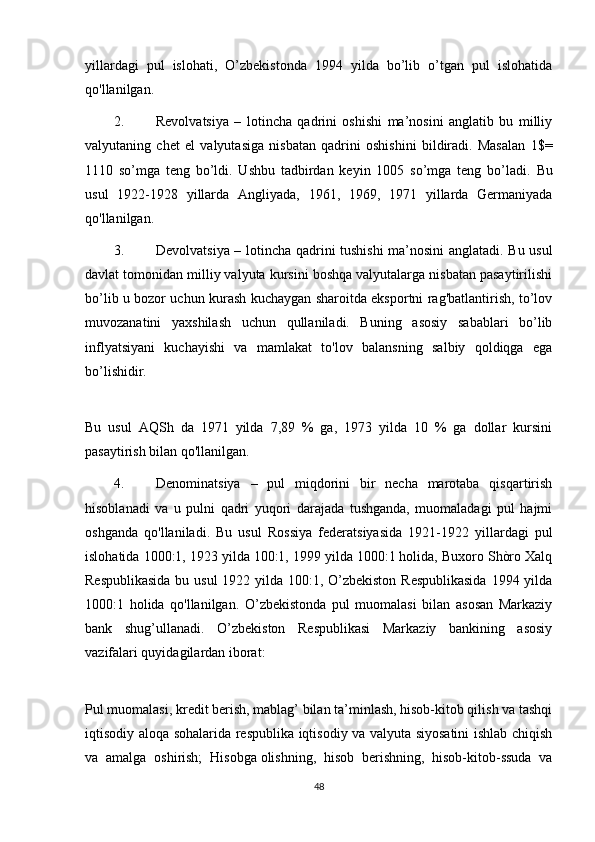 yillardagi   pul   islohati,   O’zbekistonda   1994   yilda   bo’lib   o’tgan   pul   islohatida
qo'llanilgan.
2. Revolvatsiya   –   lotincha   qadrini   oshishi   ma’nosini   anglatib   bu   milliy
valyutaning   chet   el   valyutasiga   nisbatan   qadrini   oshishini   bildiradi.   Masalan   1$=
1110   so’mga   teng   bo’ldi.   Ushbu   tadbirdan   keyin   1005   so’mga   teng   bo’ladi.   Bu
usul   1922-1928   yillarda   Angliyada,   1961,   1969,   1971   yillarda   Germaniyada
qo'llanilgan.
3. Devolvatsiya – lotincha qadrini tushishi  ma’nosini anglatadi. Bu usul
davlat tomonidan milliy valyuta kursini boshqa valyutalarga nisbatan pasaytirilishi
bo’lib u bozor uchun kurash kuchaygan sharoitda eksportni rag'batlantirish, to’lov
muvozanatini   yaxshilash   uchun   qullaniladi.   Buning   asosiy   sabablari   bo’lib
inflyatsiyani   kuchayishi   va   mamlakat   to'lov   balansning   salbiy   qoldiqga   ega
bo’lishidir.
Bu   usul   AQSh   da   1971   yilda   7,89   %   ga,   1973   yilda   10   %   ga   dollar   kursini
pasaytirish bilan qo'llanilgan.
4. Denominatsiya   –   pul   miqdorini   bir   necha   marotaba   qisqartirish
hisoblanadi   va   u   pulni   qadri   yuqori   darajada   tushganda,   muomaladagi   pul   hajmi
oshganda   qo'llaniladi.   Bu   usul   Rossiya   federatsiyasida   1921-1922   yillardagi   pul
islohatida 1000:1, 1923 yilda 100:1, 1999 yilda 1000:1 holida, Buxoro Shòro Xalq
Respublikasida  bu usul  1922 yilda 100:1, O’zbekiston  Respublikasida  1994 yilda
1000:1   holida   qo'llanilgan.   O’zbekistonda   pul   muomalasi   bilan   asosan   Markaziy
bank   shug’ullanadi.   O’zbekiston   Respublikasi   Markaziy   bankining   asosiy
vazifalari quyidagilardan iborat:
Pul muomalasi, kredit berish, mablag’ bilan ta’minlash, hisob-kitob qilish va tashqi
iqtisodiy aloqa sohalarida respublika iqtisodiy va valyuta siyosatini  ishlab chiqish
va   amalga   oshirish;   Hisobga   olishning ,   hisob   berishning,   hisob-kitob-ssuda   va
48