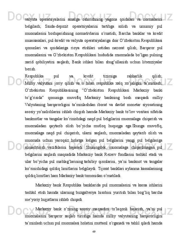 valyuta   operatsiyalarini   amalga   oshirishning   yagona   qoidalari   va   normalarini
belgilash;   Ssuda-depozit   operatsiyalarini   tartibga   solish   va   umumiy   pul
muomalasini   boshqarishning   normativlarini   o’rnatish;   Barcha   banklar   va   kredit
muassasalari, pul-kredit va valyuta operatsiyalariga doir O’zbekiston Respublikasi
qonunlari   va   qoidalariga   rioya   etishlari   ustidan   nazorat   qilish;   Barqaror   pul
muomalasini   va   O’zbekiston   Respublikasi   hududida   muomalada   bo’lgan   pulning
xarid   qobiliyatini   saqlash;   Bank   ishlari   bilan   shug’ullanish   uchun   litsenziyalar
berish.
Respublika   pul   va   kredit   tizimiga   rahbarlik   qilish;
Milliy   valyutani   joriy   qilish   va   u   bilan   respublika   xalq   xo’jaligini   ta’minlash;
O’zbekiston   Respublikasining   “O’zbekiston   Respublikasi   Markaziy   banki
to’g’risida”   qonuniga   muvofiq   Markaziy   bankning   bosh   maqsadi   milliy
Valyutaning   barqarorligini   ta’minlashdan   iborat   va   davlat   monetar   siyosatining
asosiy yo’nalishlarini ishlab chiqish hamda Markaziy bank to’lov vositasi sifatida
banknotlar va tangalar ko’rinishdagi naqd pul belgilarini muomalaga chiqarish va
muomaladan   qaytarib   olish   bo’yicha   mutloq   huquqga   ega.Shunga   muvofiq,
muomalaga   naqd   pul   chiqarish,   ularni   saqlash,   muomaladan   qaytarib   olish   va
muomala   uchun   yaroqsiz   holatga   kelgan   pul   belgilarini   yangi   pul   belgilariga
almashtirish   vazifalarini   bajaradi.   Shuningdek,   muomalaga   chiqarilmagan   pul
belgilarini   saqlash   maqsadida   Markaziy   bank   Rezerv   fondlarini   tashkil   etadi   va
ular   bo’yicha   pul   mablag’larining   tarkibiy   qismlarini ,   ya’ni   banknot   va   tangalar
ko’rinishidagi qoldiq limitlarini belgilaydi. Tijorat banklari aylanma kassalarining
qoldiq limitlari ham Markaziy bank tomonidan o’rnatiladi.
Markaziy   bank   Respublika   banklarida   pul   muomalasini   va   kassa   ishlarini
tashkil   etish   hamda   ularning   buxgalteriya   hisobini   yuritish   bilan   bog’liq   barcha
me’yoriy hujjatlarni ishlab chiqadi.
Markaziy   bank   o’zining   asosiy   maqsadini   to’laqonli   bajarish,   ya’ni   pul
muomalasini   barqaror   saqlab   turishga   hamda   milliy   valyutaning   barqarorligini
ta’minlash uchun pul muomalasi holatini muttasil o’rganadi va tahlil qiladi hamda
49 