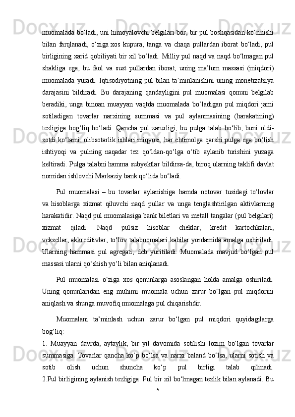 muomalada bo‘ladi, uni himoyalovchi belgilari bor, bir pul boshqasidan ko‘rinishi
bilan   farqlanadi,   o‘ziga   xos   kupura ,   tanga   va   chaqa   pullardan   iborat   bo‘ladi,   pul
birligining xarid qobiliyati bir xil bo‘ladi. Milliy pul naqd va naqd bo‘lmagan pul
shakliga   ega,   bu   faol   va   sust   pullardan   iborat,   uning   ma’lum   massasi   (miqdori)
muomalada   yuradi.   Iqtisodiyotning   pul   bilan   ta’minlanishini   uning   monetizatsiya
darajasini   bildiradi.   Bu   darajaning   qandayligini   pul   muomalasi   qonuni   belgilab
beradiki,   unga   binoan   muayyan   vaqtda   muomalada   bo‘ladigan   pul   miqdori   jami
sotiladigan   tovarlar   narxining   summasi   va   pul   aylanmasining   (harakatining)
tezligiga   bog‘liq   bo‘ladi.   Qancha   pul   zarurligi,   bu   pulga   talab   bo‘lib,   buni   oldi-
sotdi  ko‘lami, olibsotarlik ishlari miqyosi, har ehtimolga qarshi  pulga ega bo‘lish
ishtiyoqi   va   pulning   naqadar   tez   qo‘ldan-qo‘lga   o‘tib   aylanib   turishini   yuzaga
keltiradi. Pulga talabni   hamma subyektlar bildirsa-da , biroq ularning taklifi davlat
nomidan ishlovchi Markaziy bank qo‘lida bo‘ladi.
Pul   muomalasi   –   bu   tovarlar   aylanishiga   hamda   notovar   tusidagi   to‘lovlar
va   hisoblarga   xizmat   qiluvchi   naqd   pullar   va   unga   tenglashtirilgan   aktivlarning
harakatidir. Naqd pul muomalasiga bank biletlari va metall tangalar (pul belgilari)
xizmat   qiladi.   Naqd   pulsiz   hisoblar   cheklar,   kredit   kartochkalari,
veksellar,   akkreditivlar , to‘lov talabnomalari  kabilar  yordamida amalga oshiriladi.
Ularning   hammasi   pul   agregati,   deb   yuritiladi.   Muomalada   mavjud   bo‘lgan   pul
massasi ularni qo‘shish yo‘li bilan aniqlanadi.
Pul   muomalasi   o‘ziga   xos   qonunlarga   asoslangan   holda   amalga   oshiriladi.
Uning   qonunlaridan   eng   muhimi   muomala   uchun   zarur   bo‘lgan   pul   miqdorini
aniqlash va shunga muvofiq muomalaga pul chiqarishdir.
Muomalani   ta’minlash   uchun   zarur   bo‘lgan   pul   miqdori   quyidagilarga
bog‘liq:
1.   Muayyan   davrda,   aytaylik,   bir   yil   davomida   sotilishi   lozim   bo‘lgan   tovarlar
summasiga.   Tovarlar   qancha   ko‘p   bo‘lsa   va   narxi   baland   bo‘lsa,   ularni   sotish   va
sotib   olish   uchun   shuncha   ko‘p   pul   birligi   talab   qilinadi.
2.Pul birligining aylanish tezligiga. Pul bir xil bo‘lmagan tezlik bilan aylanadi. Bu
5 