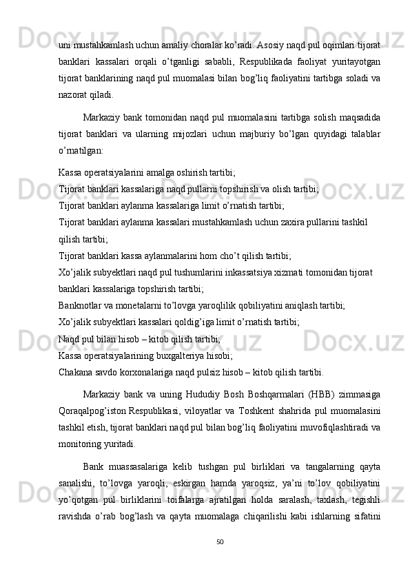 uni mustahkamlash uchun amaliy choralar ko’radi. Asosiy naqd pul oqimlari tijorat
banklari   kassalari   orqali   o’tganligi   sababli,   Respublikada   faoliyat   yuritayotgan
tijorat banklarining naqd pul muomalasi bilan bog’liq faoliyatini tartibga soladi va
nazorat qiladi.
Markaziy bank tomonidan naqd pul  muomalasini  tartibga solish maqsadida
tijorat   banklari   va   ularning   mijozlari   uchun   majburiy   bo’lgan   quyidagi   talablar
o’rnatilgan:
Kassa operatsiyalarini amalga oshirish tartibi;
Tijorat banklari kassalariga naqd pullarni topshirish va olish tartibi;
Tijorat banklari aylanma kassalariga limit o’rnatish tartibi;
Tijorat banklari aylanma kassalari mustahkamlash uchun zaxira pullarini tashkil 
qilish tartibi;
Tijorat banklari kassa aylanmalarini hom cho’t qilish tartibi;
Xo’jalik subyektlari naqd pul tushumlarini inkassatsiya xizmati tomonidan tijorat 
banklari kassalariga topshirish tartibi;
Banknotlar va monetalarni to’lovga yaroqlilik qobiliyatini aniqlash tartibi;
Xo’jalik subyektlari kassalari qoldig’iga limit o’rnatish tartibi;
Naqd pul bilan hisob – kitob qilish tartibi;
Kassa operatsiyalarining buxgalteriya hisobi;
Chakana savdo korxonalariga naqd pulsiz hisob – kitob qilish tartibi.
Markaziy   bank   va   uning   Hududiy   Bosh   Boshqarmalari   (HBB)   zimmasiga
Qoraqalpog’iston   Respublikasi ,   viloyatlar   va   Toshkent   shahrida   pul   muomalasini
tashkil etish, tijorat banklari naqd pul bilan bog’liq faoliyatini muvofiqlashtiradi va
monitoring yuritadi.
Bank   muassasalariga   kelib   tushgan   pul   birliklari   va   tangalarning   qayta
sanalishi,   to’lovga   yaroqli,   eskirgan   hamda   yaroqsiz,   ya’ni   to’lov   qobiliyatini
yo’qotgan   pul   birliklarini   toifalarga   ajratilgan   holda   saralash,   taxlash,   tegishli
ravishda   o’rab   bog’lash   va   qayta   muomalaga   chiqarilishi   kabi   ishlarning   sifatini
50 