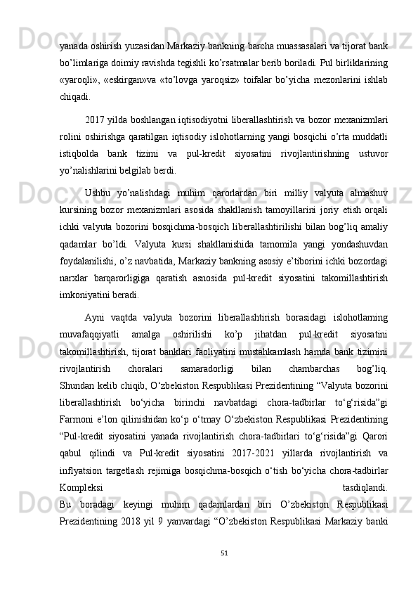 yanada oshirish yuzasidan Markaziy bankning barcha muassasalari va tijorat bank
bo’limlariga doimiy ravishda tegishli ko’rsatmalar berib boriladi. Pul birliklarining
«yaroqli»,   «eskirgan»va   «to’lovga   yaroqsiz»   toifalar   bo’yicha   mezonlarini   ishlab
chiqadi.
2017 yilda boshlangan iqtisodiyotni liberallashtirish va bozor mexanizmlari
rolini   oshirishga   qaratilgan   iqtisodiy   islohotlarning   yangi   bosqichi   o’rta   muddatli
istiqbolda   bank   tizimi   va   pul-kredit   siyosatini   rivojlantirishning   ustuvor
yo’nalishlarini belgilab berdi.
Ushbu   yo’nalishdagi   muhim   qarorlardan   biri   milliy   valyuta   almashuv
kursining   bozor   mexanizmlari   asosida   shakllanish   tamoyillarini   joriy   etish   orqali
ichki   valyuta   bozorini   bosqichma-bosqich   liberallashtirilishi   bilan   bog’liq   amaliy
qadamlar   bo’ldi.   Valyuta   kursi   shakllanishida   tamomila   yangi   yondashuvdan
foydalanilishi, o’z navbatida, Markaziy bankning asosiy e’tiborini ichki bozordagi
narxlar   barqarorligiga   qaratish   asnosida   pul-kredit   siyosatini   takomillashtirish
imkoniyatini beradi.
Ayni   vaqtda   valyuta   bozorini   liberallashtirish   borasidagi   islohotlarning
muvafaqqiyatli   amalga   oshirilishi   ko’p   jihatdan   pul-kredit   siyosatini
takomillashtirish,   tijorat   banklari   faoliyatini   mustahkamlash   hamda   bank   tizimini
rivojlantirish   choralari   samaradorligi   bilan   chambarchas   bog’liq.
Shundan kelib chiqib, O‘zbekiston Respublikasi  Prezidentining “Valyuta bozorini
liberallashtirish   bo‘yicha   birinchi   navbatdagi   chora-tadbirlar   to‘g‘risida”gi
Farmoni   e’lon   qilinishidan   ko‘p   o‘tmay   O‘zbekiston   Respublikasi   Prezidentining
“Pul-kredit   siyosatini   yanada   rivojlantirish   chora-tadbirlari   to‘g‘risida”gi   Qarori
qabul   qilindi   va   Pul-kredit   siyosatini   2017-2021   yillarda   rivojlantirish   va
inflyatsion   targetlash   rejimiga   bosqichma-bosqich   o‘tish   bo‘yicha   chora-tadbirlar
Kompleksi   tasdiqlandi.
Bu   boradagi   keyingi   muhim   qadamlardan   biri   O’zbekiston   Respublikasi
Prezidentining   2018   yil   9   yanvardagi   “O’zbekiston   Respublikasi   Markaziy   banki
51 