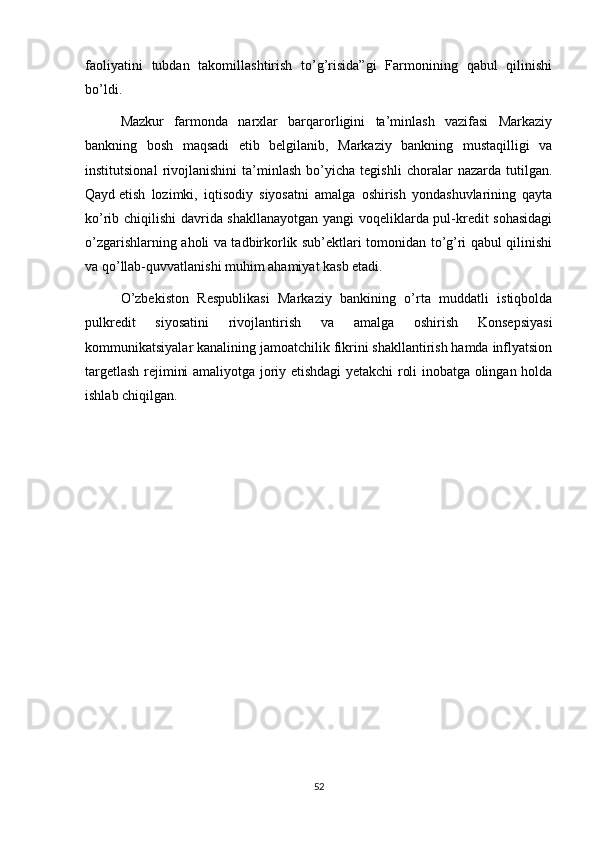 faoliyatini   tubdan   takomillashtirish   to’g’risida”gi   Farmonining   qabul   qilinishi
bo’ldi.
Mazkur   farmonda   narxlar   barqarorligini   ta’minlash   vazifasi   Markaziy
bankning   bosh   maqsadi   etib   belgilanib,   Markaziy   bankning   mustaqilligi   va
institutsional   rivojlanishini   ta’minlash   bo’yicha   tegishli   choralar   nazarda   tutilgan.
Qayd   etish   lozimki ,   iqtisodiy   siyosatni   amalga   oshirish   yondashuvlarining   qayta
ko’rib chiqilishi davrida shakllanayotgan yangi voqeliklarda pul-kredit sohasidagi
o’zgarishlarning aholi va tadbirkorlik sub’ektlari tomonidan to’g’ri qabul qilinishi
va qo’llab-quvvatlanishi muhim ahamiyat kasb etadi.
O’zbekiston   Respublikasi   Markaziy   bankining   o’rta   muddatli   istiqbolda
pulkredit   siyosatini   rivojlantirish   va   amalga   oshirish   Konsepsiyasi
kommunikatsiyalar kanalining jamoatchilik fikrini shakllantirish hamda inflyatsion
targetlash rejimini amaliyotga joriy etishdagi yetakchi roli inobatga olingan holda
ishlab chiqilgan.
52 