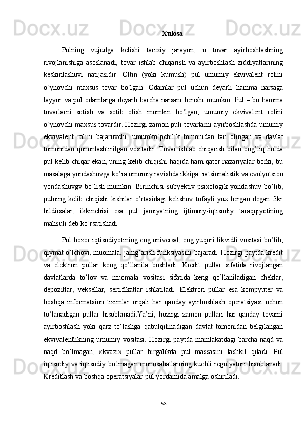 Xulosa
Pulning   vujudga   kelishi   tarixiy   jarayon,   u   tovar   ayirboshlashning
rivojlanishiga   asoslanadi,   tovar   ishlab   chiqarish   va   ayirboshlash   ziddiyatlarining
keskinlashuvi   natijasidir.   Oltin   (yoki   kumush)   pul   umumiy   ekvivalent   rolini
o‘ynovchi   maxsus   tovar   bo‘lgan.   Odamlar   pul   uchun   deyarli   hamma   narsaga
tayyor va pul odamlarga deyarli barcha narsani berishi mumkin. Pul – bu hamma
tovarlarni   sotish   va   sotib   olish   mumkin   bo‘lgan,   umumiy   ekvivalent   rolini
o‘ynovchi maxsus tovardir. Hozirgi zamon puli tovarlarni ayirboshlashda umumiy
ekvivalent   rolini   bajaruvchi,   umumko‘pchilik   tomonidan   tan   olingan   va   davlat
tomonidan qonunlashtirilgan  vositadir. Tovar   ishlab  chiqarish  bilan bog’liq holda
pul kelib chiqar ekan, uning kelib chiqishi haqida ham qator nazariyalar borki, bu
masalaga yondashuvga ko’ra umumiy ravishda ikkiga: ratsionalistik va evolyutsion
yondashuvgv   bo’lish   mumkin.   Birinchisi   subyektiv   psixologik   yondashuv   bo’lib,
pulning   kelib   chiqishi   kishilar   o’rtasidagi   kelishuv   tufayli   yuz   bergan   degan   fikr
bildirsalar,   ikkinchisi   esa   pul   jamiyatning   ijtimoiy-iqtisodiy   taraqqiyotining
mahsuli deb ko’rsatishadi.
Pul bozor iqtisodiyotining eng universal, eng yuqori likvidli vositasi bo’lib,
qiymat o’lchovi, muomala, jamg’arish funksiyasini bajaradi. Hozirgi paytda kredit
va   elektron   pullar   keng   qo’llanila   boshladi.   Kredit   pullar   sifatida   rivojlangan
davlatlarda   to’lov   va   muomala   vositasi   sifatida   keng   qo’llaniladigan   cheklar,
depozitlar,   veksellar,   sertifikatlar   ishlatiladi.   Elektron   pullar   esa   kompyuter   va
boshqa   informatsion   tizimlar   orqali   har   qanday   ayirboshlash   operatsiyasi   uchun
to‘lanadigan   pullar   hisoblanadi.Ya’ni,   hozirgi   zamon   pullari   har   qanday   tovarni
ayirboshlash   yoki   qarz   to‘lashga   qabulqilinadigan   davlat   tomonidan   belgilangan
ekvivalentlikning umumiy  vositasi.  Hozirgi  paytda  mamlakatdagi   barcha  naqd  va
naqd   bo’lmagan,   «kvazi»   pullar   birgalikda   pul   massasini   tashkil   qiladi.   Pul
iqtisodiy va iqtisodiy bo'lmagan munosabatlarning kuchli  regulyatori  hisoblanadi.
Kreditlash va boshqa operatsiyalar pul yordamida amalga oshiriladi.
53 