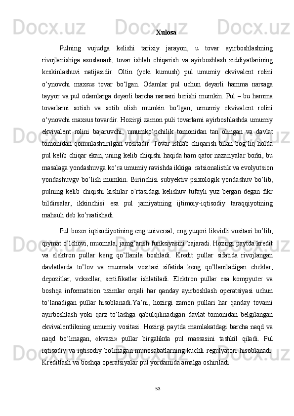 Xulosa
Pulning   vujudga   kelishi   tarixiy   jarayon,   u   tovar   ayirboshlashning
rivojlanishiga   asoslanadi,   tovar   ishlab   chiqarish   va   ayirboshlash   ziddiyatlarining
keskinlashuvi   natijasidir.   Oltin   (yoki   kumush)   pul   umumiy   ekvivalent   rolini
o‘ynovchi   maxsus   tovar   bo‘lgan.   Odamlar   pul   uchun   deyarli   hamma   narsaga
tayyor va pul odamlarga deyarli barcha narsani berishi mumkin. Pul – bu hamma
tovarlarni   sotish   va   sotib   olish   mumkin   bo‘lgan,   umumiy   ekvivalent   rolini
o‘ynovchi maxsus tovardir. Hozirgi zamon puli tovarlarni ayirboshlashda umumiy
ekvivalent   rolini   bajaruvchi,   umumko‘pchilik   tomonidan   tan   olingan   va   davlat
tomonidan qonunlashtirilgan  vositadir. Tovar   ishlab  chiqarish  bilan bog’liq holda
pul kelib chiqar ekan, uning kelib chiqishi haqida ham qator nazariyalar borki, bu
masalaga yondashuvga ko’ra umumiy ravishda ikkiga: ratsionalistik va evolyutsion
yondashuvgv   bo’lish   mumkin.   Birinchisi   subyektiv   psixologik   yondashuv   bo’lib,
pulning   kelib   chiqishi   kishilar   o’rtasidagi   kelishuv   tufayli   yuz   bergan   degan   fikr
bildirsalar,   ikkinchisi   esa   pul   jamiyatning   ijtimoiy-iqtisodiy   taraqqiyotining
mahsuli deb ko’rsatishadi.
Pul bozor iqtisodiyotining eng universal, eng yuqori likvidli vositasi bo’lib,
qiymat o’lchovi, muomala, jamg’arish funksiyasini bajaradi. Hozirgi paytda kredit
va   elektron   pullar   keng   qo’llanila   boshladi.   Kredit   pullar   sifatida   rivojlangan
davlatlarda   to’lov   va   muomala   vositasi   sifatida   keng   qo’llaniladigan   cheklar,
depozitlar,   veksellar,   sertifikatlar   ishlatiladi.   Elektron   pullar   esa   kompyuter   va
boshqa   informatsion   tizimlar   orqali   har   qanday   ayirboshlash   operatsiyasi   uchun
to‘lanadigan   pullar   hisoblanadi.Ya’ni,   hozirgi   zamon   pullari   har   qanday   tovarni
ayirboshlash   yoki   qarz   to‘lashga   qabulqilinadigan   davlat   tomonidan   belgilangan
ekvivalentlikning umumiy  vositasi.  Hozirgi  paytda  mamlakatdagi   barcha  naqd  va
naqd   bo’lmagan,   «kvazi»   pullar   birgalikda   pul   massasini   tashkil   qiladi.   Pul
iqtisodiy va iqtisodiy bo'lmagan munosabatlarning kuchli  regulyatori  hisoblanadi.
Kreditlash va boshqa operatsiyalar pul yordamida amalga oshiriladi.
53