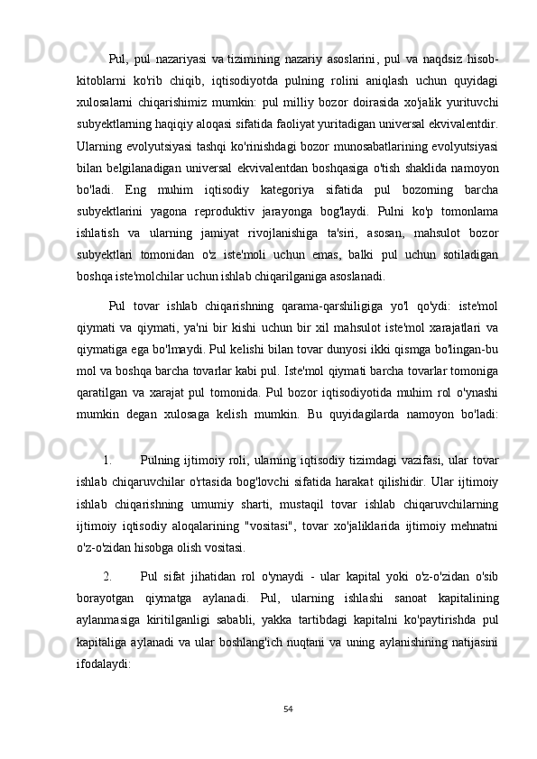 Pul,   pul   nazariyasi   va   tizimining   nazariy   asoslarini ,   pul   va   naqdsiz   hisob-
kitoblarni   ko'rib   chiqib,   iqtisodiyotda   pulning   rolini   aniqlash   uchun   quyidagi
xulosalarni   chiqarishimiz   mumkin:   pul   milliy   bozor   doirasida   xo'jalik   yurituvchi
subyektlarning haqiqiy aloqasi sifatida faoliyat yuritadigan universal ekvivalentdir.
Ularning evolyutsiyasi tashqi ko'rinishdagi bozor munosabatlarining evolyutsiyasi
bilan   belgilanadigan   universal   ekvivalentdan   boshqasiga   o'tish   shaklida   namoyon
bo'ladi.   Eng   muhim   iqtisodiy   kategoriya   sifatida   pul   bozorning   barcha
subyektlarini   yagona   reproduktiv   jarayonga   bog'laydi.   Pulni   ko'p   tomonlama
ishlatish   va   ularning   jamiyat   rivojlanishiga   ta'siri,   asosan,   mahsulot   bozor
subyektlari   tomonidan   o'z   iste'moli   uchun   emas,   balki   pul   uchun   sotiladigan
boshqa iste'molchilar uchun ishlab chiqarilganiga asoslanadi.
Pul   tovar   ishlab   chiqarishning   qarama-qarshiligiga   yo'l   qo'ydi:   iste'mol
qiymati   va   qiymati,   ya'ni   bir   kishi   uchun   bir   xil   mahsulot   iste'mol   xarajatlari   va
qiymatiga ega bo'lmaydi. Pul kelishi bilan tovar dunyosi ikki qismga bo'lingan-bu
mol va boshqa barcha tovarlar kabi pul. Iste'mol qiymati barcha tovarlar tomoniga
qaratilgan   va   xarajat   pul   tomonida.   Pul   bozor   iqtisodiyotida   muhim   rol   o'ynashi
mumkin   degan   xulosaga   kelish   mumkin.   Bu   quyidagilarda   namoyon   bo'ladi:
1. Pulning  ijtimoiy  roli,  ularning  iqtisodiy  tizimdagi  vazifasi,  ular  tovar
ishlab   chiqaruvchilar   o'rtasida   bog'lovchi   sifatida   harakat   qilishidir.   Ular   ijtimoiy
ishlab   chiqarishning   umumiy   sharti,   mustaqil   tovar   ishlab   chiqaruvchilarning
ijtimoiy   iqtisodiy   aloqalarining   "vositasi",   tovar   xo'jaliklarida   ijtimoiy   mehnatni
o'z-o'zidan hisobga olish vositasi.
2. Pul   sifat   jihatidan   rol   o'ynaydi   -   ular   kapital   yoki   o'z-o'zidan   o'sib
borayotgan   qiymatga   aylanadi.   Pul,   ularning   ishlashi   sanoat   kapitalining
aylanmasiga   kiritilganligi   sababli,   yakka   tartibdagi   kapitalni   ko'paytirishda   pul
kapitaliga   aylanadi   va   ular   boshlang'ich   nuqtani   va   uning   aylanishining   natijasini
ifodalaydi:
54