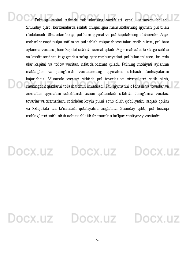 Pulning   kapital   sifatida   roli   ularning   vazifalari   orqali   namoyon   bo'ladi.
Shunday qilib,  korxonalarda  ishlab  chiqarilgan  mahsulotlarning qiymati   pul  bilan
ifodalanadi. Shu bilan birga, pul ham qiymat va pul kapitalining o'lchovidir. Agar
mahsulot naqd pulga sotilsa va pul ishlab chiqarish vositalari sotib olinsa,   pul ham
aylanma vositasi , ham kapital sifatida xizmat qiladi. Agar mahsulot kreditga sotilsa
va kredit muddati tugagandan so'ng qarz majburiyatlari pul bilan to'lansa, bu erda
ular   kapital   va   to'lov   vositasi   sifatida   xizmat   qiladi.   Pulning   mohiyati   aylanma
mablag'lar   va   jamg'arish   vositalarining   qiymatini   o'lchash   funksiyalarini
bajarishdir.   Muomala   vositasi   sifatida   pul   tovarlar   va   xizmatlarni   sotib   olish,
shuningdek qarzlarni to'lash uchun ishlatiladi. Pul qiymatini o'lchash va tovarlar va
xizmatlar   qiymatini   solishtirish   uchun   qo'llaniladi   sifatida.   Jamg'arma   vositasi
tovarlar va xizmatlarni sotishdan keyin pulni sotib olish qobiliyatini saqlab qolish
va   kelajakda   uni   ta'minlash   qobiliyatini   anglatadi.   Shunday   qilib,   pul   boshqa
mablag'larni sotib olish uchun ishlatilishi mumkin bo'lgan moliyaviy vositadir.
55 