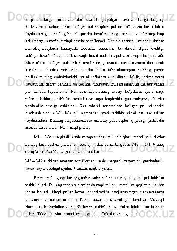 ko‘p   omillarga,   jumladan   ular   xizmat   qilayotgan   tovarlar   turiga   bog‘liq.
3.   Muomala   uchun   zarur   bo‘lgan   pul   miqdori   puldan   to‘lov   vositasi   sifatida
foydalanishga   ham   bog‘liq.   Ko‘pincha   tovarlar   qarzga   sotiladi   va   ularning   haqi
kelishuvga muvofiq keyingi davrlarda to‘lanadi. Demak, zarur pul miqdori shunga
muvofiq   miqdorda   kamayadi.   Ikkinchi   tomondan,   bu   davrda   ilgari   kreditga
sotilgan   tovarlar   haqini   to‘lash   vaqti   boshlanadi.   Bu   pulga   ehtiyojni   ko‘paytiradi.
Muomalada   bo‘lgan   pul   birligi   miqdorining   tovarlar   narxi   summasidan   oshib
ketishi   va   buning   natijasida   tovarlar   bilan   ta’minlanmagan   pulning   paydo
bo‘lishi   pulning   qadrsizlanishi ,   ya’ni   inflatsiyani   bildiradi.   Milliy   iqtisodiyotda
davlatning,   tijorat   banklari   va   boshqa   moliyaviy   muassasalarning   majburiyatlari
pul   sifatida   foydalanadi.   Pul   operatsiyalarining   asosiy   ko‘pchilik   qismi   naqd
pulsiz,   cheklar,   plastik   kartochkalar   va   unga   tenglashtirilgan   moliyaviy   aktivlar
yordamida   amalga   oshiriladi.   Shu   sababli   muomalada   bo‘lgan   pul   miqdorini
hisoblash   uchun   M1...Mn   pul   agregatlari   yoki   tarkibiy   qismi   tushunchasidan
foydalaniladi.   Bizning   respublikamizda   umumiy   pul   miqdori   quyidagi   (tarkib)lar
asosida hisoblanadi: Mo – naqd pullar;
M1   =   Mo   +   tegishli   hisob   varaqalaridagi   pul   qoldiqlari,   mahalliy   budjetlar
mablag‘lari,   budjet,   jamoa   va   boshqa   tashkilot   mablag‘lari;   M2   =   M1   +   xalq
(jamg‘arma) banklaridagi muddat omonatlar;
M3 = M2 + chiqarilayotgan sertifikatlar  + aniq maqsadli  zayom  obligatsiyalari +
davlat zayom obligatsiyalari + xazina majburiyatlari.
Barcha   pul   agregatlari   yig‘indisi   yalpi   pul   massasi   yoki   yalpi   pul   taklifini
tashkil qiladi. Pulning tarkibiy qismlarida naqd pullar – metall va qog‘oz pullardan
iborat   bo‘ladi.   Naqd   pullar   bozor   iqtisodiyotida   rivojlanayotgan   mamlakatlarda
umumiy   pul   massasining   5–7   foizni,   bozor   iqtisodiyotiga   o‘tayotgan   Mustaqil
Hamdo‘stlik   Davlatlarida   30–35   foizni   tashkil   qiladi.   Pulga   talab   –   bu   bitimlar
uchun (Pt) va aktivlar tomonidan pulga talab (Pa) ni o‘z ichiga oladi.
6 