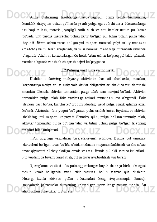 Aholi   o‘zlarining   hisoblariga   navbatdagi   pul   oqimi   kelib   tushguncha ,
kundalik ehtiyojlari uchun qo‘llarida yetarli pulga ega bo‘lishi zarur. Korxonalarga
ish   haqi   to‘lash,   material,   yoqilg‘i   sotib   olish   va   shu   kabilar   uchun   pul   kerak
bo‘ladi.   Shu   barcha   maqsadlar   uchun   zarur   bo‘lgan   pul   bitim   uchun   pulga   talab
deyiladi.   Bitim   uchun   zarur   bo‘lgan   pul   miqdori   nominal   yalpi   milliy   mahsulot
(YAMM)   hajmi   bilan   aniqlanadi,   ya’ni   u   nominal   YAMMga   mutanosib   ravishda
o‘zgaradi. Aholi va korxonalarga ikki holda bitim uchun ko‘proq pul talab qilinadi:
narxlar o‘sganda va ishlab chiqarish hajmi ko‘payganda.
1.2.Pulning   vazifalari va mohiyati
Kishilar   o‘zlarining   moliyaviy   aktivlarini   har   xil   shakllarda,   masalan,
korporatsiya aksiyalari, xususiy yoki  davlat obligatsiyalari  shaklida ushlab turishi
mumkin.   Demak,   aktivlar   tomonidan   pulga   talab   ham   mavjud   bo‘ladi.   Aktivlar
tomonidan   pulga   talab   foiz   stavkasiga   teskari   mutanosiblikda   o‘zgaradi.   Foiz
stavkasi  past   bo‘lsa,  kishilar   ko‘proq miqdordagi  naqd  pulga  egalik qilishni   afzal
ko‘radi. Aksincha,  foiz  yuqori  bo‘lganda, pulni  ushlab turish foydasiz  va aktivlar
shaklidagi   pul   miqdori   ko‘payadi.   Shunday   qilib ,   pulga   bo‘lgan   umumiy   talab,
aktivlar   tomonidan   pulga   bo‘lgan   talab   va   bitim   uchun   pulga   bo‘lgan   talabning
miqdori bilan aniqlanadi.
1.Pul   quyidagi   vazifalarni   bajaradi:qiymat   o‘lchovi.   Bunda   pul   umumiy
ekvivalent bo‘lgan tovar bo‘lib, o‘zida mehnatni mujassamlashtiradi va shu sabab
tovar qiymatini o‘lchay oladi;muomala vositasi. Bunda pul oldi-sotdida ishlatiladi.
Pul yordamida tovarni xarid etish, pulga tovar ayirboshlash yuz beradi;
2.jamg‘arma vositasi – bu pulning jamlangan   boylik shakliga kirib , o‘z egasi
uchun   kerak   bo‘lganda   xarid   etish   vositasi   bo‘lib   xizmat   qila   olishidir.
Hozirgi   kunda   elektron   pullar   o‘tkazmalari   keng   rivojlanmoqda.   Sanoqli
soniyalarda   jo‘natmalar   dunyoning   ko‘rsatilgan   manzillariga   yetkazilmoqda.   Bu
aholi uchun qulayliklar tug‘diradi.
7 