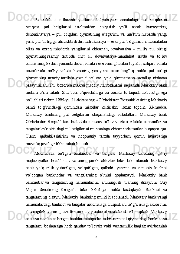 Pul   islohoti   o‘tkazish   yo‘llari:   deflyatsiya-muomaladagi   pul   miqdorini
ortiqcha   pul   belgilarini   iste’moldan   chiqarish   yo‘li   orqali   kamaytirish;
denominatsiya   –   pul   belgilari   qiymatining   o‘zgarishi   va   ma’lum   nisbatda   yangi
yirik   pul   birligiga   almashtirilishi;nullifikatsiya   –   eski   pul   belgilarini   muomaladan
olish   va   ozroq   miqdorda   yangilarini   chiqarish;   revalvatsiya   –   milliy   pul   birligi
qiymatining   rasmiy   tartibda   chet   el ;   devalvatsiya-mamlakat   savdo   va   to‘lov
balansining keskin yomonlashuvi, valuta rezervining holdan toyishi, xalqaro valuta
bozorlarida   milliy   valuta   kursining   pasayishi   bilan   bog‘liq   holda   pul   birligi
qiymatining   rasmiy   tartibda   chet   el   valutasi   yoki   qimmatbaho   metallga   nisbatan
pasaytirilishi.   Pul bozorida makroiqtisodiy muvozanatni saqlashda Markaziy bank
muhim   o‘rin   tutadi.   Shu   bois   o‘quvchilarga   bu   borada   to‘laqonli   axborotga   ega
bo‘lishlari uchun 1995-yil 21-dekabrdagi «O‘zbekiston Respublikasining Markaziy
banki   to‘g‘risida»gi   qonunidan   misollar   keltirishni   lozim   topdik.   33-modda.
Markaziy   bankning   pul   belgilarini   chiqarishdagi   vakolatlari.   Markaziy   bank
O‘zbekiston  Respublikasi  hududida qonuniy to‘lov vositasi  sifatida banknotlar va
tangalar ko‘rinishidagi pul belgilarini muomalaga chiqarishda mutlaq huquqqa ega.
Ularni   qalbakilashtirish   va   noqonuniy   tarzda   tayyorlash   qonun   hujjatlariga
muvofiq javobgarlikka sabab bo‘ladi.
Muomalada   bo‘lgan   banknotlar   va   tangalar   Markaziy   bankning   qat’iy
majburiyatlari   hisoblanadi   va  uning   jamiki   aktivlari   bilan   ta’minlanadi.   Markaziy
bank   yo‘q   qilib   yuborilgan,   yo‘qotilgan,   qalbaki,   yasama   va   qonuniy   kuchini
yo‘qotgan   banknotlar   va   tangalarning   o‘rnini   qoplamaydi.   Markaziy   bank
banknotlar   va   tangalarning   namunalarini ,   shuningdek   ularning   dizaynini   Oliy
Majlis   Senatining   Kengashi   bilan   kelishgan   holda   tasdiqlaydi.   Banknot   va
tangalarning dizayni Markaziy bankning mulki hisoblanadi. Markaziy bank yangi
namunalardagi banknot va tangalar muomalaga chiqarilishi to‘g‘risidagi axborotni,
shuningdek ularning tavsifini ommaviy axborot vositalarida e’lon qiladi. Markaziy
bank va u vakolat bergan banklar talabga ko‘ra bir nominal qiymatdagi banknot va
tangalarni boshqasiga hech qanday to‘lovsiz yoki  vositachilik haqisiz ayirboshlab
8 