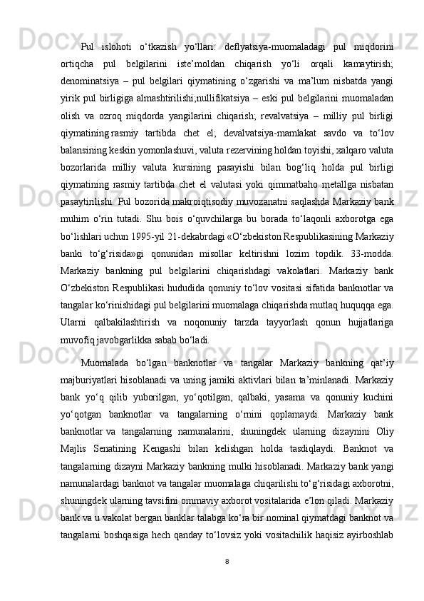 Pul   islohoti   o‘tkazish   yo‘llari:   deflyatsiya-muomaladagi   pul   miqdorini
ortiqcha   pul   belgilarini   iste’moldan   chiqarish   yo‘li   orqali   kamaytirish;
denominatsiya   –   pul   belgilari   qiymatining   o‘zgarishi   va   ma’lum   nisbatda   yangi
yirik   pul   birligiga   almashtirilishi;nullifikatsiya   –   eski   pul   belgilarini   muomaladan
olish   va   ozroq   miqdorda   yangilarini   chiqarish;   revalvatsiya   –   milliy   pul   birligi
qiymatining   rasmiy   tartibda   chet   el ;   devalvatsiya-mamlakat   savdo   va   to‘lov
balansining keskin yomonlashuvi, valuta rezervining holdan toyishi, xalqaro valuta
bozorlarida   milliy   valuta   kursining   pasayishi   bilan   bog‘liq   holda   pul   birligi
qiymatining   rasmiy   tartibda   chet   el   valutasi   yoki   qimmatbaho   metallga   nisbatan
pasaytirilishi.   Pul bozorida makroiqtisodiy muvozanatni saqlashda Markaziy bank
muhim   o‘rin   tutadi.   Shu   bois   o‘quvchilarga   bu   borada   to‘laqonli   axborotga   ega
bo‘lishlari uchun 1995-yil 21-dekabrdagi «O‘zbekiston Respublikasining Markaziy
banki   to‘g‘risida»gi   qonunidan   misollar   keltirishni   lozim   topdik.   33-modda.
Markaziy   bankning   pul   belgilarini   chiqarishdagi   vakolatlari.   Markaziy   bank
O‘zbekiston  Respublikasi  hududida qonuniy to‘lov vositasi  sifatida banknotlar va
tangalar ko‘rinishidagi pul belgilarini muomalaga chiqarishda mutlaq huquqqa ega.
Ularni   qalbakilashtirish   va   noqonuniy   tarzda   tayyorlash   qonun   hujjatlariga
muvofiq javobgarlikka sabab bo‘ladi.
Muomalada   bo‘lgan   banknotlar   va   tangalar   Markaziy   bankning   qat’iy
majburiyatlari   hisoblanadi   va  uning   jamiki   aktivlari   bilan   ta’minlanadi.   Markaziy
bank   yo‘q   qilib   yuborilgan,   yo‘qotilgan,   qalbaki,   yasama   va   qonuniy   kuchini
yo‘qotgan   banknotlar   va   tangalarning   o‘rnini   qoplamaydi.   Markaziy   bank
banknotlar   va   tangalarning   namunalarini ,   shuningdek   ularning   dizaynini   Oliy
Majlis   Senatining   Kengashi   bilan   kelishgan   holda   tasdiqlaydi.   Banknot   va
tangalarning dizayni Markaziy bankning mulki hisoblanadi. Markaziy bank yangi
namunalardagi banknot va tangalar muomalaga chiqarilishi to‘g‘risidagi axborotni,
shuningdek ularning tavsifini ommaviy axborot vositalarida e’lon qiladi. Markaziy
bank va u vakolat bergan banklar talabga ko‘ra bir nominal qiymatdagi banknot va
tangalarni boshqasiga hech qanday to‘lovsiz yoki  vositachilik haqisiz ayirboshlab
8