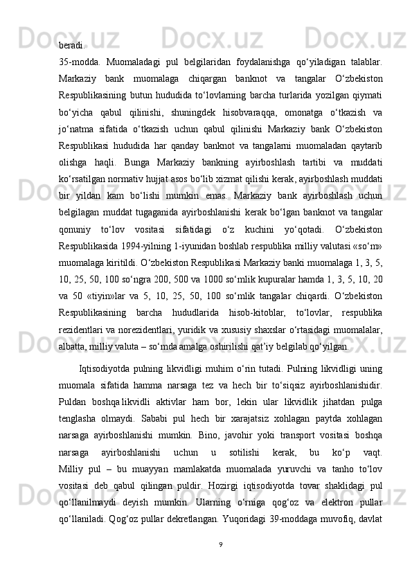 beradi.
35-modda.   Muomaladagi   pul   belgilaridan   foydalanishga   qo‘yiladigan   talablar.
Markaziy   bank   muomalaga   chiqargan   banknot   va   tangalar   O‘zbekiston
Respublikasining   butun   hududida   to‘lovlarning   barcha   turlarida   yozilgan   qiymati
bo‘yicha   qabul   qilinishi,   shuningdek   hisobvaraqqa,   omonatga   o‘tkazish   va
jo‘natma   sifatida   o‘tkazish   uchun   qabul   qilinishi   Markaziy   bank   O‘zbekiston
Respublikasi   hududida   har   qanday   banknot   va   tangalarni   muomaladan   qaytarib
olishga   haqli.   Bunga   Markaziy   bankning   ayirboshlash   tartibi   va   muddati
ko‘rsatilgan normativ hujjat asos bo‘lib   xizmat qilishi kerak , ayirboshlash muddati
bir   yildan   kam   bo‘lishi   mumkin   emas.   Markaziy   bank   ayirboshlash   uchun
belgilagan   muddat   tugaganida   ayirboshlanishi   kerak   bo‘lgan   banknot   va   tangalar
qonuniy   to‘lov   vositasi   sifatidagi   o‘z   kuchini   yo‘qotadi.   O‘zbekiston
Respublikasida 1994-yilning 1-iyunidan boshlab respublika milliy valutasi «so‘m»
muomalaga kiritildi. O‘zbekiston Respublikasi Markaziy banki muomalaga 1, 3, 5,
10, 25, 50, 100 so‘ngra 200, 500 va 1000 so‘mlik kupuralar hamda 1, 3, 5, 10, 20
va   50   «tiyin»lar   va   5,   10,   25,   50,   100   so‘mlik   tangalar   chiqardi.   O‘zbekiston
Respublikasining   barcha   hududlarida   hisob-kitoblar,   to‘lovlar,   respublika
rezidentlari va norezidentlari, yuridik va xususiy shaxslar  o‘rtasidagi  muomalalar,
albatta, milliy valuta – so‘mda amalga oshirilishi qat’iy belgilab qo‘yilgan.
Iqtisodiyotda   pulning   likvidligi   muhim   o‘rin   tutadi.   Pulning   likvidligi   uning
muomala   sifatida   hamma   narsaga   tez   va   hech   bir   to‘siqsiz   ayirboshlanishidir.
Puldan   boshqa   likvidli   aktivlar   ham   bor ,   lekin   ular   likvidlik   jihatdan   pulga
tenglasha   olmaydi.   Sababi   pul   hech   bir   xarajatsiz   xohlagan   paytda   xohlagan
narsaga   ayirboshlanishi   mumkin.   Bino,   javohir   yoki   transport   vositasi   boshqa
narsaga   ayirboshlanishi   uchun   u   sotilishi   kerak,   bu   ko‘p   vaqt.
Milliy   pul   –   bu   muayyan   mamlakatda   muomalada   yuruvchi   va   tanho   to‘lov
vositasi   deb   qabul   qilingan   puldir.   Hozirgi   iqtisodiyotda   tovar   shaklidagi   pul
qo‘llanilmaydi   deyish   mumkin.   Ularning   o‘rniga   qog‘oz   va   elektron   pullar
qo‘llaniladi. Qog‘oz pullar dekretlangan. Yuqoridagi 39-moddaga muvofiq, davlat
9 