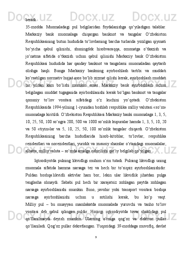 beradi.
35-modda.   Muomaladagi   pul   belgilaridan   foydalanishga   qo‘yiladigan   talablar.
Markaziy   bank   muomalaga   chiqargan   banknot   va   tangalar   O‘zbekiston
Respublikasining   butun   hududida   to‘lovlarning   barcha   turlarida   yozilgan   qiymati
bo‘yicha   qabul   qilinishi,   shuningdek   hisobvaraqqa,   omonatga   o‘tkazish   va
jo‘natma   sifatida   o‘tkazish   uchun   qabul   qilinishi   Markaziy   bank   O‘zbekiston
Respublikasi   hududida   har   qanday   banknot   va   tangalarni   muomaladan   qaytarib
olishga   haqli.   Bunga   Markaziy   bankning   ayirboshlash   tartibi   va   muddati
ko‘rsatilgan normativ hujjat asos bo‘lib   xizmat qilishi kerak , ayirboshlash muddati
bir   yildan   kam   bo‘lishi   mumkin   emas.   Markaziy   bank   ayirboshlash   uchun
belgilagan   muddat   tugaganida   ayirboshlanishi   kerak   bo‘lgan   banknot   va   tangalar
qonuniy   to‘lov   vositasi   sifatidagi   o‘z   kuchini   yo‘qotadi.   O‘zbekiston
Respublikasida 1994-yilning 1-iyunidan boshlab respublika milliy valutasi «so‘m»
muomalaga kiritildi. O‘zbekiston Respublikasi Markaziy banki muomalaga 1, 3, 5,
10, 25, 50, 100 so‘ngra 200, 500 va 1000 so‘mlik kupuralar hamda 1, 3, 5, 10, 20
va   50   «tiyin»lar   va   5,   10,   25,   50,   100   so‘mlik   tangalar   chiqardi.   O‘zbekiston
Respublikasining   barcha   hududlarida   hisob-kitoblar,   to‘lovlar,   respublika
rezidentlari va norezidentlari, yuridik va xususiy shaxslar  o‘rtasidagi  muomalalar,
albatta, milliy valuta – so‘mda amalga oshirilishi qat’iy belgilab qo‘yilgan.
Iqtisodiyotda   pulning   likvidligi   muhim   o‘rin   tutadi.   Pulning   likvidligi   uning
muomala   sifatida   hamma   narsaga   tez   va   hech   bir   to‘siqsiz   ayirboshlanishidir.
Puldan   boshqa   likvidli   aktivlar   ham   bor ,   lekin   ular   likvidlik   jihatdan   pulga
tenglasha   olmaydi.   Sababi   pul   hech   bir   xarajatsiz   xohlagan   paytda   xohlagan
narsaga   ayirboshlanishi   mumkin.   Bino,   javohir   yoki   transport   vositasi   boshqa
narsaga   ayirboshlanishi   uchun   u   sotilishi   kerak,   bu   ko‘p   vaqt.
Milliy   pul   –   bu   muayyan   mamlakatda   muomalada   yuruvchi   va   tanho   to‘lov
vositasi   deb   qabul   qilingan   puldir.   Hozirgi   iqtisodiyotda   tovar   shaklidagi   pul
qo‘llanilmaydi   deyish   mumkin.   Ularning   o‘rniga   qog‘oz   va   elektron   pullar
qo‘llaniladi. Qog‘oz pullar dekretlangan. Yuqoridagi 39-moddaga muvofiq, davlat
9
