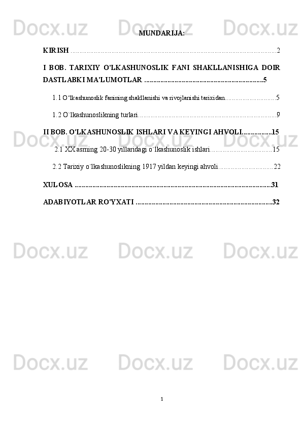 MUNDARIJA:
KIRISH  ....................................................................................................................2
I   BOB.   TARIXIY   O'LKASHUNOSLIK   FANI   SHAKLLANISHIGA   DOIR
DASTLABKI MA'LUMOTLAR ...................................................................5
1.1  O‘lkashunoslik fanining shakllanishi va rivojlanishi tarixidan .............................5
1.2 O`lkashunoslikning turlari ................................................................ ..............9
II BOB. O'LKASHUNOSLIK ISHLARI VA KEYINGI AHVOLI.................15
2.1  XX asrning 20-30 yillaridagi o`lkashunoslik ishlari ...................................15
2.2  Tarixiy o`lkashunoslikning 1917 yildan keyingi ahvoli ....... ........................22
XULOSA ...............................................................................................................31
ADABIYOTLAR RO'YXATI .............................................................................32
1
