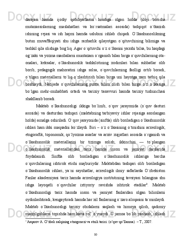 darajasi   hamda   ijodiy   qobiliyatlarini   hisobga   olgan   holda   (iloji   boricha
mutaxassislarning   maslahatlari   va   ko`rsatmalari   asosida)   tadqiqot   o`tkazish
ishining   rejasi   va   ish   hajmi   hamda   uslubini   ishlab   chiqadi.   O`lkashunoslikning
butun   muvaffaqiyati   shu   ishga   raxbarlik   qilayotgan   o`qituvchining   bilimiga   va
tashkil qila olishiga bog`liq. Agar o`qituvchi o`z o`lkasini yaxshi bilsa, bu haqdagi
og`zaki va yozma manbalarni muntazam o`rganish bilan birga o`quvchilarning ota-
onalari,   keksalar,   o`lkashunoslik   tashkilotining   xodimlari   bilan   suhbatlar   olib
borib,   pedagogik   mahoratini   ishga   solsa,   o`quvchilarning   faolligi   ortib   boradi,
o`tilgan   materiallarni   to`liq   o`zlashtirish   bilan   birga   uni   hayotga   xam   tatbiq   qila
boshlaydi.   Natijada   o`quvchilarning   puxta   bilim   olish   bilan   birga   o`z   o`lkasiga
bo`lgan   mehr-muhabbati   ortadi   va   tarixiy   tasavvuri   hamda   tarixiy   tushunchasi
shakllanib boradi. 
Maktab   o`lkashunosligi   ikkiga   bo`linib,   o`quv   jarayonida   (o`quv   dasturi
asosida)   va   dasturdan   tashqari   (maktabning   tarbiyaviy   ishlar   rejasiga   asoslangan
holda) amalga oshiriladi. O`quv jarayonida (sinfda) olib boriladigan o`lkashunoslik
ishlari ham ikki maqsadni ko`zlaydi. Biri – o`z o`lkasining o`tmishini arxeologik,
etngorafik,   toponomik,   qo`lyozma   asarlar   va  arxiv   xujjatlari   asosida   o`rganish   va
o`lkashunoslik   materiallarini   bir   tizimga   solish;   ikkinchisi   —   to`plangan
o`lkashunoslik   materiallaridan   tarix   hamda   inson   va   jamiyat   darslarida
foydalanish.   Sinfda   olib   boriladigan   o`lkashunoslik   ishlariga   barcha
o`quvchilariing   ishtirok   etishi   majburiydir.   Maktabdan   tashqari   olib   boriladigan
o`lkashunoslik   ishlari,   ya`ni   sayohatlar,   arxeologik   ilmiy   safarlarda   O`zbekiston
Fanlar   akademiyasi   tarix   hamda   arxeologiya   institutining   tavsiyasi   bilangina   shu
ishga   layoqatli   o`quvchilar   ixtiyoriy   ravishda   ishtirok   etadilar 3
.   Maktab
o`lkashunosligi   tarix   hamda   inson   va   jamiyat   fanlaridan   olgan   bilimlarni
oydinlashtiradi, kengaytiradi hamda har xil fanlarning o`zaro aloqasini ta`minlaydi.
Maktab   o`lkashunosligi   tarixiy   obidalarni   saqlash   va   himoya   qilish,   qadimiy
manzilgohlarni topishda ham katta rol’ o`ynaydi. U jamoa bo`lib yashash, ishlash
3
  Asqarov A. O‘zbek xalqining etnogenezi va etnik tarixi. (o‘quv qo‘llanma). – T., 2007.
10 