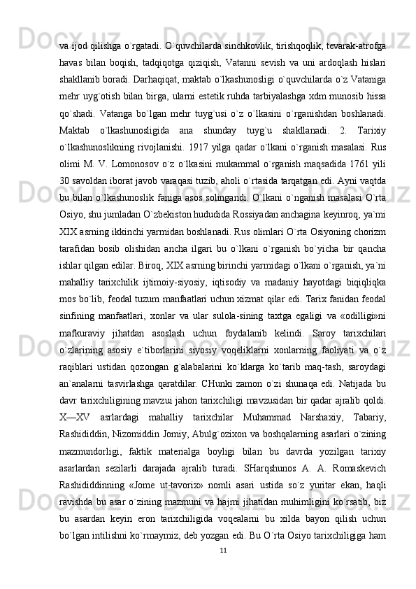 va ijod qilishga o`rgatadi. O`quvchilarda sinchkovlik, tirishqoqlik, tevarak-atrofga
havas   bilan   boqish,   tadqiqotga   qiziqish,   Vatanni   sevish   va   uni   ardoqlash   hislari
shakllanib boradi. Darhaqiqat, maktab o`lkashunosligi o`quvchilarda o`z Vataniga
mehr  uyg`otish bilan birga, ularni  estetik ruhda tarbiyalashga xdm  munosib  hissa
qo`shadi.   Vatanga   bo`lgan   mehr   tuyg`usi   o`z   o`lkasini   o`rganishdan   boshlanadi.
Maktab   o`lkashunosligida   ana   shunday   tuyg`u   shakllanadi.   2.   Tarixiy
o`lkashunoslikning  rivojlanishi.  1917  yilga  qadar   o`lkani   o`rganish  masalasi.   Rus
olimi   M.   V.   Lomonosov   o`z   o`lkasini   mukammal   o`rganish   maqsadida   1761   yili
30 savoldan iborat javob varaqasi tuzib, aholi o`rtasida tarqatgan edi. Ayni vaqtda
bu   bilan   o`lkashunoslik   faniga   asos   solingandi.   O`lkani   o`nganish   masalasi   O`rta
Osiyo, shu jumladan O`zbekiston hududida Rossiyadan anchagina keyinroq, ya`mi
XIX asrning ikkinchi yarmidan boshlanadi. Rus olimlari O`rta Osiyoning chorizm
tarafidan   bosib   olishidan   ancha   ilgari   bu   o`lkani   o`rganish   bo`yicha   bir   qancha
ishlar qilgan edilar. Biroq, XIX asrning birinchi yarmidagi o`lkani o`rganish, ya`ni
mahalliy   tarixchilik   ijtimoiy-siyosiy,   iqtisodiy   va   madaniy   hayotdagi   biqiqliqka
mos bo`lib, feodal tuzum manfaatlari uchun xizmat qilar edi. Tarix fanidan feodal
sinfining   manfaatlari,   xonlar   va   ular   sulola-sining   taxtga   egaligi   va   «odilligi»ni
mafkuraviy   jihatdan   asoslash   uchun   foydalanib   kelindi.   Saroy   tarixchilari
o`zlarining   asosiy   e`tiborlarini   siyosiy   voqeliklarni   xonlarning   faoliyati   va   o`z
raqiblari   ustidan   qozongan   g`alabalarini   ko`klarga   ko`tarib   maq-tash,   saroydagi
an`analarni   tasvirlashga   qaratdilar.   CHunki   zamon   o`zi   shunaqa   edi.   Natijada   bu
davr tarixchiligining mavzui jahon tarixchiligi mavzusidan bir qadar ajralib qoldi.
X—XV   asrlardagi   mahalliy   tarixchilar   Muhammad   Narshaxiy,   Tabariy,
Rashididdin, Nizomiddin Jomiy, Abulg`ozixon va boshqalarning asarlari o`zining
mazmundorligi,   faktik   materialga   boyligi   bilan   bu   davrda   yozilgan   tarixiy
asarlardan   sezilarli   darajada   ajralib   turadi.   SHarqshunos   A.   A.   Romaskevich
Rashididdinning   «Jome   ut-tavorix»   nomli   asari   ustida   so`z   yuritar   ekan,   haqli
ravishda   bu   asar   o`zining   mazmuni   va   hajmi   jihatidan   muhimligini   ko`rsatib,   biz
bu   asardan   keyin   eron   tarixchiligida   voqealarni   bu   xilda   bayon   qilish   uchun
bo`lgan intilishni ko`rmaymiz, deb yozgan edi. Bu O`rta Osiyo tarixchiligiga ham
11