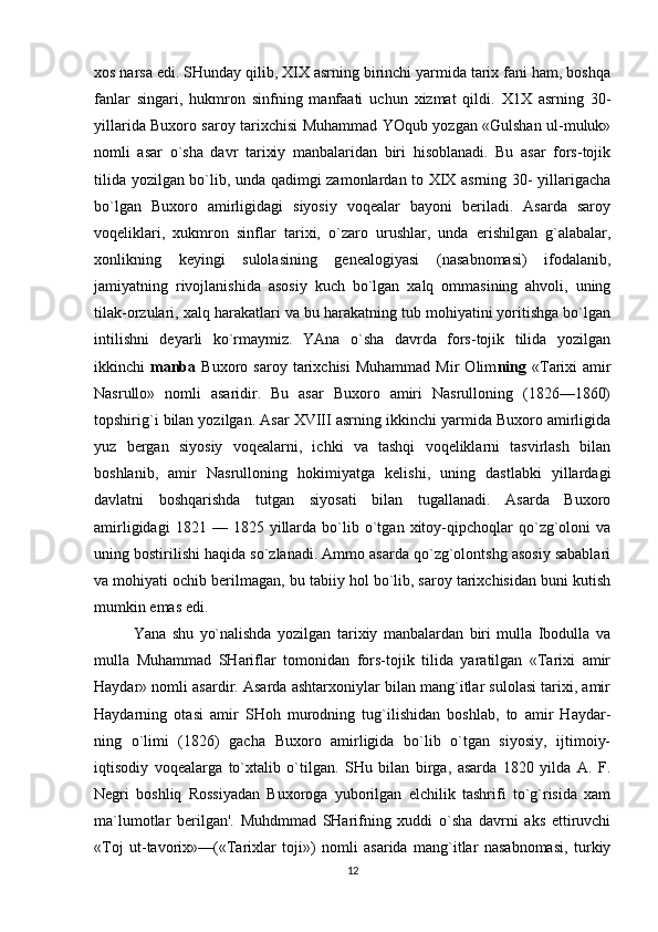 xos narsa edi. SHunday qilib, XIX asrning birinchi yarmida tarix fani ham, boshqa
fanlar   singari,   hukmron   sinfning   manfaati   uchun   xizmat   qildi.   X1X   asrning   30-
yillarida Buxoro saroy tarixchisi Muhammad YOqub yozgan «Gulshan ul-muluk»
nomli   asar   o`sha   davr   tarixiy   manbalaridan   biri   hisoblanadi.   Bu   asar   fors-tojik
tilida yozilgan bo`lib, unda qadimgi zamonlardan to XIX asrning 30- yillarigacha
bo`lgan   Buxoro   amirligidagi   siyosiy   voqealar   bayoni   beriladi.   Asarda   saroy
voqeliklari,   xukmron   sinflar   tarixi,   o`zaro   urushlar,   unda   erishilgan   g`alabalar,
xonlikning   keyingi   sulolasining   genealogiyasi   (nasabnomasi)   ifodalanib,
jamiyatning   rivojlanishida   asosiy   kuch   bo`lgan   xalq   ommasining   ahvoli,   uning
tilak-orzulari, xalq harakatlari va bu harakatning tub mohiyatini yoritishga bo`lgan
intilishni   deyarli   ko`rmaymiz.   YAna   o`sha   davrda   fors-tojik   tilida   yozilgan
ikkinchi   manba   Buxoro  saroy   tarixchisi   Muhammad   Mir   Olim ning   «Tarixi   amir
Nasrullo»   nomli   asaridir.   Bu   asar   Buxoro   amiri   Nasrulloning   (1826—1860)
topshirig`i bilan yozilgan. Asar XVIII asrning ikkinchi yarmida Buxoro amirligida
yuz   bergan   siyosiy   voqealarni,   ichki   va   tashqi   voqeliklarni   tasvirlash   bilan
boshlanib,   amir   Nasrulloning   hokimiyatga   kelishi,   uning   dastlabki   yillardagi
davlatni   boshqarishda   tutgan   siyosati   bilan   tugallanadi.   Asarda   Buxoro
amirligidagi   1821  —   1825  yillarda  bo`lib  o`tgan  xitoy-qipchoqlar   qo`zg`oloni   va
uning bostirilishi haqida so`zlanadi. Ammo asarda qo`zg`olontshg asosiy sabablari
va mohiyati ochib berilmagan, bu tabiiy hol bo`lib, saroy tarixchisidan buni kutish
mumkin emas edi.
Yana   shu   yo`nalishda   yozilgan   tarixiy   manbalardan   biri   mulla   Ibodulla   va
mulla   Muhammad   SHariflar   tomonidan   fors-tojik   tilida   yaratilgan   «Tarixi   amir
Haydar» nomli asardir. Asarda ashtarxoniylar bilan mang`itlar sulolasi tarixi, amir
Haydarning   otasi   amir   SHoh   murodning   tug`ilishidan   boshlab,   to   amir   Haydar-
ning   o`limi   (1826)   gacha   Buxoro   amirligida   bo`lib   o`tgan   siyosiy,   ijtimoiy-
iqtisodiy   voqealarga   to`xtalib   o`tilgan.   SHu   bilan   birga,   asarda   1820   yilda   A.   F.
Negri   boshliq   Rossiyadan   Buxoroga   yuborilgan   elchilik   tashrifi   to`g`risida   xam
ma`lumotlar   berilgan'.   Muhdmmad   SHarifning   xuddi   o`sha   davrni   aks   ettiruvchi
«Toj   ut-tavorix»—(«Tarixlar   toji»)   nomli   asarida   mang`itlar   nasabnomasi,   turkiy
12 