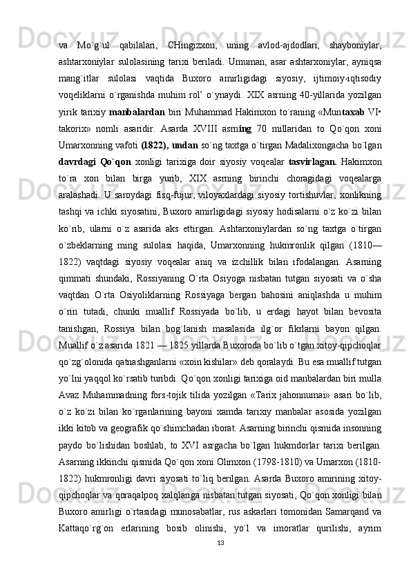 va   Mo`g`ul   qabilalari,   CHingizxon,   uning   avlod-ajdodlari,   shayboniylar,
ashtarxoniylar   sulolasining   tarixi   beriladi.   Umuman,   asar   ashtarxoniylar,   ayniqsa
mang`itlar   sulolasi   vaqtida   Buxoro   amirligidagi   siyosiy,   ijtimoiy-iqtisodiy
voqeliklarni   o`rganishda   muhim   rol’   o`ynaydi.   XIX   asrning   40-yillarida   yozilgan
yirik  tarixiy   manbalardan   biri   Muhammad  Hakimxon to`raning «Mun taxab   VI•
takorix»   nomli   asaridir.   Asarda   XVIII   asrn ing   70   millaridan   to   Qo`qon   xoni
Umarxonning vafoti  (1822), undan  so`ng taxtga o`tirgan Madalixongacha bo`lgan
davrdagi   Qo`qon   xonligi   tarixiga   doir   siyosiy   voqealar   tasvirlagan.   Hakimxon
to`ra   xon   bilan   birga   yurib,   XIX   asrning   birinchi   choragidagi   voqealarga
aralashadi.   U   saroydagi   fisq-fujur,   viloyaxlardagi   siyosiy   tortishuvlar,   xonlikning
tashqi  va ichki  siyosatini, Buxoro amirligidagi  siyosiy hodisalarni  o`z ko`zi bilan
ko`rib,   ularni   o`z   asarida   aks   ettirgan.   Ashtarxoniylardan   so`ng   taxtga   o`tirgan
o`zbeklarning   ming   sulolasi   haqida,   Umarxonning   hukmronlik   qilgan   (1810—
1822)   vaqtdagi   siyosiy   voqealar   aniq   va   izchillik   bilan   ifodalangan.   Asarning
qimmati   shundaki,   Rossiyaning   O`rta   Osiyoga   nisbatan   tutgan   siyosati   va   o`sha
vaqtdan   O`rta   Osiyoliklarning   Rossiyaga   bergan   bahosini   aniqlashda   u   muhim
o`rin   tutadi,   chunki   muallif   Rossiyada   bo`lib,   u   erdagi   hayot   bilan   bevosita
tanishgan,   Rossiya   bilan   bog`lanish   masalasida   ilg`or   fikrlarni   bayon   qilgan.
Muallif o`z asarida 1821 — 1825 yillarda Buxoroda bo`lib o`tgan xitoy-qipchoqlar
qo`zg`olonida qatnashganlarni «xoin kishilar» deb qoralaydi. Bu esa muallif tutgan
yo`lni yaqqol ko`rsatib turibdi. Qo`qon xonligi tarixiga oid manbalardan biri mulla
Avaz   Muhammadning   fors-tojik   tilida   yozilgan   «Tarix   jahonnumai»   asari   bo`lib,
o`z   ko`zi   bilan   ko`rganlarining   bayoni   xamda   tarixiy   manbalar   asosida   yozilgan
ikki kitob va geografik qo`shimchadan iborat. Asarning birinchi qismida insonning
paydo   bo`lishidan   boshlab,   to   XVI   asrgacha   bo`lgan   hukmdorlar   tarixi   berilgan.
Asarning ikkinchi qismida Qo`qon xoni Olimxon (1798-1810) va Umarxon (1810-
1822)  hukmronligi   davri  siyosati  to`liq  berilgan.  Asarda   Buxoro  amirining  xitoy-
qipchoqlar va qoraqalpoq xalqlariga nisbatan tutgan siyosati, Qo`qon xonligi bilan
Buxoro   amirligi   o`rtasidagi   munosabatlar,   rus   askarlari   tomonidan   Samarqand   va
Kattaqo`rg`on   erlarining   bosib   olinishi,   yo`l   va   imoratlar   qurilishi,   ayrim
13 