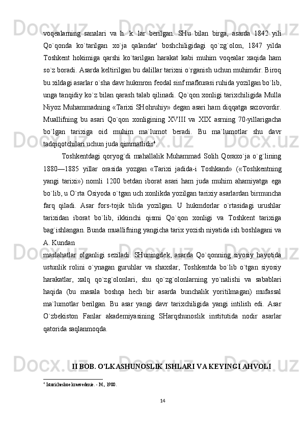 voqealarning   sanalari   va   h.   k.   lar   berilgan.   SHu   bilan   birga,   asarda   1842   yili
Qo`qonda   ko`tarilgan   xo`ja   qalandar'   boshchiligidagi   qo`zg`olon,   1847   yilda
Toshkent   hokimiga   qarshi   ko`tarilgan   harakat   kabi   muhim   voqealar   xaqida   ham
so`z boradi. Asarda keltirilgan bu dalillar tarixni o`rganish uchun muhimdir. Biroq
bu xildagi asarlar o`sha davr hukmron feodal sinf mafkurasi ruhida yozilgan bo`lib,
unga tanqidiy ko`z bilan qarash talab qilinadi. Qo`qon xonligi tarixchiligida Mulla
Niyoz Muhammadning «Tarixi SHohruhiy» degan asari ham diqqatga sazovordir.
Muallifning   bu   asari   Qo`qon   xonligining   XVIII   va   XIX   asrning   70-yillarigacha
bo`lgan   tarixiga   oid   muhim   ma`lumot   beradi.   Bu   ma`lumotlar   shu   davr
tadqiqotchilari uchun juda qimmatlidir 4
. 
Toshkentdagi   qoryog`di   mahallalik   Muhammad   Solih   Qoraxo`ja   o`g`lining
1880—1885   yillar   orasida   yozgan   «Tarixi   jadida-i   Toshkand»   («Toshkentning
yangi   tarixi»)   nomli   1200   betdan   iborat   asari   ham   juda   muhim   ahamiyatga   ega
bo`lib, u O`rta Osiyoda o`tgan uch xonlikda yozilgan tarixiy asarlardan birmuncha
farq   qiladi.   Asar   fors-tojik   tilida   yozilgan.   U   hukmdorlar   o`rtasidagi   urushlar
tarixidan   iborat   bo`lib,   ikkinchi   qismi   Qo`qon   xonligi   va   Toshkent   tarixiga
bag`ishlangan. Bunda muallifning yangicha tarix yozish niyatida ish boshlagani va
A. Kundan 
maslahatlar   olganligi   seziladi.   SHuningdek,   asarda   Qo`qonning   siyosiy   hayotida
ustunlik   rolini   o`ynagan   guruhlar   va   shaxslar,   Toshkentda   bo`lib   o`tgan   siyosiy
harakatlar,   xalq   qo`zg`olonlari,   shu   qo`zg`olonlarning   yo`nalishi   va   sabablari
haqida   (bu   masala   boshqa   hech   bir   asarda   bunchalik   yoritilmagan)   mufassal
ma`lumotlar   berilgan.   Bu   asar   yangi   davr   tarixchiligida   yangi   intilish   edi.   Asar
O`zbekiston   Fanlar   akademiyasining   SHarqshunoslik   institutida   nodir   asarlar
qatorida saqlanmoqda.
II BOB. O'LKASHUNOSLIK ISHLARI VA KEYINGI AHVOLI
4
  Istoricheskoe kraevedenie. - M., 1980.
14