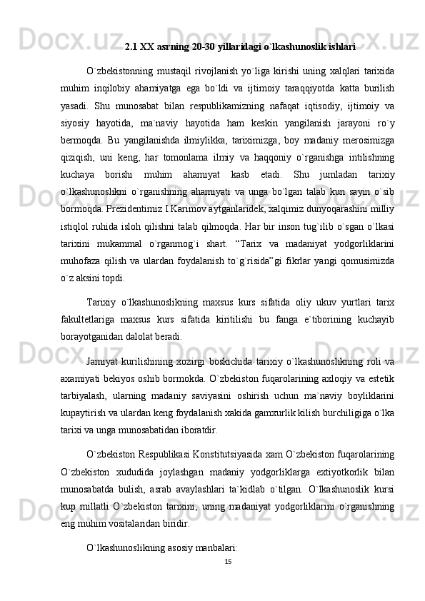 2.1  XX asrning 20-30 yillaridagi o`lkashunoslik ishlari  
O`zbekistonning   mustaqil   rivojlanish   yo`liga   kirishi   uning   xalqlari   tarixida
muhim   inqilobiy   ahamiyatga   ega   bo`ldi   va   ijtimoiy   taraqqiyotda   katta   burilish
yasadi.   Shu   munosabat   bilan   respublikamizning   nafaqat   iqtisodiy,   ijtimoiy   va
siyosiy   hayotida,   ma`naviy   hayotida   ham   keskin   yangilanish   jarayoni   ro`y
bermoqda.   Bu   yangilanishda   ilmiylikka,   tariximizga,   boy   madaniy   merosimizga
qiziqish,   uni   keng,   har   tomonlama   ilmiy   va   haqqoniy   o`rganishga   intilishning
kuchaya   borishi   muhim   ahamiyat   kasb   etadi.   Shu   jumladan   tarixiy
o`lkashunoslikni   o`rganishning   ahamiyati   va   unga   bo`lgan   talab   kun   sayin   o`sib
bormoqda. Prezidentimiz I.Karimov aytganlaridek, xalqimiz dunyoqarashini milliy
istiqlol   ruhida   isloh   qilishni   talab   qilmoqda.   Har   bir   inson   tug`ilib   o`sgan   o`lkasi
tarixini   mukammal   o`rganmog`i   shart.   “Tarix   va   madaniyat   yodgorliklarini
muhofaza   qilish   va   ulardan   foydalanish   to`g`risida”gi   fikrlar   yangi   qomusimizda
o`z aksini topdi. 
Tarixiy   o`lkashunoslikning   maxsus   kurs   sifatida   oliy   ukuv   yurtlari   tarix
fakultetlariga   maxsus   kurs   sifatida   kiritilishi   bu   fanga   e`tiborining   kuchayib
borayotganidan dalolat beradi.
Jamiyat   kurilishining   xozirgi   boskichida   tarixiy   o`lkashunoslikning   roli   va
axamiyati bekiyos oshib bormokda. O`zbekiston fuqarolarining axloqiy va estetik
tarbiyalash,   ularning   madaniy   saviyasini   oshirish   uchun   ma`naviy   boyliklarini
kupaytirish va ulardan keng foydalanish xakida gamxurlik kilish burchiligiga o`lka
tarixi va unga munosabatidan iboratdir.
O`zbekiston Respublikasi Konstitutsiyasida xam O`zbekiston fuqarolarining
O`zbekiston   xududida   joylashgan   madaniy   yodgorliklarga   extiyotkorlik   bilan
munosabatda   bulish,   asrab   avaylashlari   ta`kidlab   o`tilgan.   O`lkashunoslik   kursi
kup   millatli   O`zbekiston   tarixini,   uning   madaniyat   yodgorliklarini   o`rganishning
eng muhim vositalaridan biridir.
O`lkashunoslikning asosiy manbalari:
15 