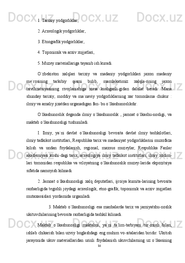 1. Tarixiy yodgorliklar,
2. Arxeologik yodgorliklar,
3. Etnografik yodgorliklar,
4. Toponimik va arxiv xujjatlari,
5. Muzey materiallariga tayanib ish kuradi.
O`zbekiston   xalqlari   tarixiy   va   madaniy   yodgorliklari   jaxon   madaniy
me`rosining   tarkibiy   qismi   bulib,   mamlakatimiz   xalqla-rining   jaxon
tsivilizatsiyasining   rivojlanishiga   xissa   kushganli-gidan   dalolat   beradi.   Mana
shunday   tarixiy,   moddiy   va   ma`naviy   yodgorliklarning   xar   tomonlama   chukur   :
ilmiy va amaliy jixatdan urganadigan fan- bu o`lkashunoslikdir.
O`lkashunoslik   deganda   ilmiy   o`lkashunoslik   ,   jamoat   o`lkashu-nosligi,   va
maktab o`lkashunosligi tushuniladi.
I.   Ilmiy,   ya`ni   davlat   o`lkashunosligi   bevosita   davlat   ilmiy   tashkilotlari,
ilmiy tadkikot institutlari, Respublika tarix va madaniyat yodgorliklarini muxofaza
kilish   va   undan   foydalanish,   regional,   maxsus   muzeylar,   Respublika   Fanlar
akademiyasi koshi-dagi tarix, arxeologiya ilmiy tadkikot institutlari, ilmiy xodim-
lari  tomonidan respublika va viloyatning o`lkashunoslik  muzey-larida ekpozitsiya
sifatida namoyish kilinadi.
2.   Jamoat   o`lkashunosligi   xalq   deputatlari,   ijroiya   kumita-larining   bevosita
raxbarligida tegishli  joydagi  arxeologik, etno-grafik, toponimik va arxiv xujjatlari
mutaxassislari yordamida urganiladi.
3. Maktab   o`lkashunosligi  esa   manbalarda tarix va  jamiyatshu-noslik
ukituvchilarining bevosita raxbarligida tashkil kilinadi.
Maktab   o`lkashunosligi   maktabni,   ya`ni   ta`lim-tarbiyani   tur-mush   bilan,
ishlab chikarish bilan uzviy boglashdagi eng muhim vo-sitalaridan biridir. Ukitish
jarayonida   ukuv   materiallaridan   urinli   foydalanish   ukuvchilarning   uz   o`lkasining
16 