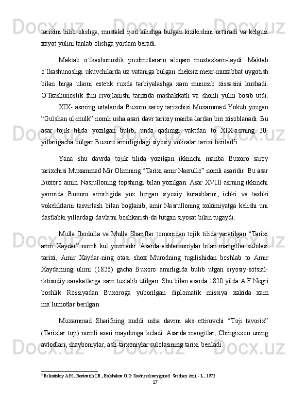 tarixini bilib olishga, mustakil  ijod kilishga bulgan kizikishini orttiradi va kelgusi
xayot yulini tanlab olishga yordam beradi.
Maktab   o`lkashunoslik   predmetlararo   aloqani   mustaxkam-laydi.   Maktab
o`lkashunosligi ukuvchilarda uz vataniga bulgan cheksiz mexr-muxabbat uygotish
bilan   birga   ularni   estetik   ruxda   tarbiyalashga   xam   munosib   xissasini   kushadi.
O`lkashunoslik   fani   rivojlanishi   tarixida   mashakkatli   va   shonli   yulni   bosib   utdi.
XIX- asrning urtalarida Buxoro saroy tarixchisi Muxammad Yokub yozgan
“Gulshan ul-mulk” nomli usha asari davr tarixiy manba-lardan biri xisoblanadi. Bu
asar   tojik   tilida   yozilgan   bulib,   unda   qadimgi   vaktdan   to   XIX-asrning   30-
yillarigacha bulgan Buxoro amirligidagi siyosiy vokealar tarixi berilad 5
i.
Yana   shu   davrda   tojik   tilida   yozilgan   ikkinchi   manba   Buxoro   saroy
tarixchisi Muxammad Mir Olimning “Tarixi amir Nasrullo” nomli asaridir. Bu asar
Buxoro amiri Nasrulloning topshirigi bilan yozilgan. Asar XVIII-asrning ikkinchi
yarmida   Buxoro   amirligida   yuz   bergan   siyosiy   kurashlarni,   ichki   va   tashki
vokeliklarni   tasvirlash   bilan   boglanib,   amir   Nasrulloning   xokimiyatga   kelishi   uni
dastlabki yillardagi davlatni boshkarish-da tutgan siyosat bilan tugaydi. 
Mulla  Ibodulla  va  Mulla   Shariflar  tomonidan  tojik  tilida  yaratilgan   “Tarixi
amir  Xaydar” nomli  kul  yozmadir. Asarda ashtarxoniylar  bilan mangitlar sulolasi
tarixi,   Amir   Xaydar-ning   otasi   shox   Murodning   tugilishidan   boshlab   to   Amir
Xaydarning   ulimi   (1826)   gacha   Buxoro   amirligida   bulib   utgan   siyosiy-sotsial-
iktisodiy xarakatlarga xam tuxtalib utilgan. Shu bilan asarda 1820 yilda A.F.Negri
boshlik   Rossiyadan   Buxoroga   yuborilgan   diplomatik   missiya   xakida   xam
ma`lumotlar berilgan.
Muxammad   Sharifning   xuddi   usha   davrni   aks   ettiruvchi   “Toji   tavorix”
(Tarixlar   toji)   nomli   asari   maydonga  keladi.   Asarda   mangitlar,  Chingizxon   uning
avlodlari, shayboniylar, ash-tarxoniylar sulolasining tarixi beriladi.
5
  Belenitskiy A.M., Bentovich I.B., Bolshakov O.G. Srednevekovy gorod   Sredney Azii. - L., 1973
17 