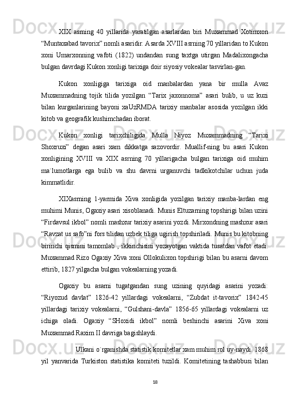 XIX   asrning   40   yillarida   yaratilgan   asarlardan   biri   Muxammad   Xotimxon
“Muntaxabad tavorix” nomli asaridir. Asarda XVIII asrning 70 yillaridan to Kukon
xoni   Umarxonning   vafoti   (1822)   undandan   sung   taxtga   utirgan   Madalixongacha
bulgan davrdagi Kukon xonligi tarixiga doir siyosiy vokealar tasvirlan-gan.
Kukon   xonligiga   tarixiga   oid   manbalardan   yana   bir   mulla   Avaz
Muxammadning   tojik   tilida   yozilgan   “Tarix   jaxonnoma”   asari   bulib,   u   uz   kuzi
bilan   kurganlarining   bayoni   xaUzRMDA   tarixiy   manbalar   asosida   yozilgan   ikki
kitob va geografik kushimchadan iborat.
Kukon   xonligi   tarixchiligida   Mulla   Niyoz   Muxammadning   “Tarixi
Shoxruxi”   degan   asari   xam   dikkatga   sazovordir.   Muallif-ning   bu   asari   Kukon
xonligining   XVIII   va   XIX   asrning   70   yillarigacha   bulgan   tarixiga   oid   muhim
ma`lumotlarga   ega   bulib   va   shu   davrni   urganuvchi   tadkikotchilar   uchun   juda
kimmatlidir.
XIXasrning   1-yarmida   Xiva   xonligida   yozilgan   tarixiy   manba-lardan   eng
muhimi Munis, Ogaxiy asari xisoblanadi. Munis Eltuzarning topshirigi bilan uzini
“Firdavsul ikbol” nomli mashxur tarixiy asarini yozdi. Mirxondning mashxur asari
“Ravzat us safo”ni fors tilidan uzbek tiliga ugirish topshiriladi. Munis bu kitobning
birinchi   qismini  tamomlab  , ikkinchisini  yozayotgan  vaktida  tusatdan  vafot  etadi.
Muxammad Rizo Ogaxiy Xiva xoni Ollokulixon topshirigi bilan bu asarni davom
ettirib, 1827 yilgacha bulgan vokealarning yozadi.
Ogaxiy   bu   asarni   tugatgandan   sung   uzining   quyidagi   asarini   yozadi:
“Riyozud   davlat”   1826-42   yillardagi   vokealarni,   “Zubdat   it-tavorix”   1842-45
yillardagi   tarixiy   vokealarni,   “Gulshani-davla”   1856-65   yillardagi   vokealarni   uz
ichiga   oladi.   Ogaxiy   “SHoxidi   ikbol”   nomli   beshinchi   asarini   Xiva   xoni
Muxammad Raxim II davriga bagishlaydi.
Ulkani o`rganishda statistik komitetlar xam muhim rol uy-naydi. 1868
yil   yanvarida   Turkiston   statistika   komiteti   tuzildi.   Komitetining   tashabbusi   bilan
18 