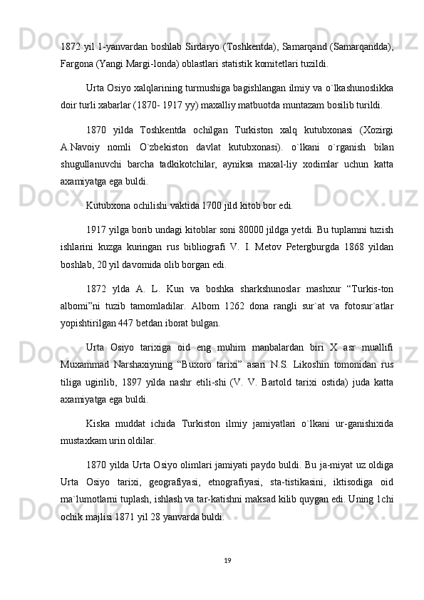 1872 yil 1-yanvardan boshlab Sirdaryo (Toshkentda), Samarqand (Samarqandda),
Fargona (Yangi Margi-londa) oblastlari statistik komitetlari tuzildi.
Urta Osiyo xalqlarining turmushiga bagishlangan ilmiy va o`lkashunoslikka
doir turli xabarlar (1870- 1917 yy) maxalliy matbuotda muntazam bosilib turildi.
1870   yilda   Toshkentda   ochilgan   Turkiston   xalq   kutubxonasi   (Xozirgi
A.Navoiy   nomli   O`zbekiston   davlat   kutubxonasi).   o`lkani   o`rganish   bilan
shugullanuvchi   barcha   tadkikotchilar,   ayniksa   maxal-liy   xodimlar   uchun   katta
axamiyatga ega buldi.
Kutubxona ochilishi vaktida 1700 jild kitob bor edi.
1917 yilga borib undagi kitoblar soni 80000 jildga yetdi. Bu tuplamni tuzish
ishlarini   kuzga   kuringan   rus   bibliografi   V.   I.   Metov   Petergburgda   1868   yildan
boshlab, 20 yil davomida olib borgan edi.
1872   ylda   A.   L.   Kun   va   boshka   sharkshunoslar   mashxur   “Turkis-ton
albomi”ni   tuzib   tamomladilar.   Albom   1262   dona   rangli   sur`at   va   fotosur`atlar
yopishtirilgan 447 betdan iborat bulgan.
Urta   Osiyo   tarixiga   oid   eng   muhim   manbalardan   biri   X   asr   muallifi
Muxammad   Narshaxiyning   “Buxoro   tarixi”   asari   N.S.   Likoshin   tomonidan   rus
tiliga   ugirilib,   1897   yilda   nashr   etili-shi   (V.   V.   Bartold   tarixi   ostida)   juda   katta
axamiyatga ega buldi.
Kiska   muddat   ichida   Turkiston   ilmiy   jamiyatlari   o`lkani   ur-ganishixida
mustaxkam urin oldilar.
1870 yilda Urta Osiyo olimlari jamiyati paydo buldi. Bu ja-miyat uz oldiga
Urta   Osiyo   tarixi,   geografiyasi,   etnografiyasi,   sta-tistikasini,   iktisodiga   oid
ma`lumotlarni tuplash, ishlash va tar-katishni maksad kilib quygan edi. Uning 1chi
ochik majlisi 1871 yil 28 yanvarda buldi. 
19 