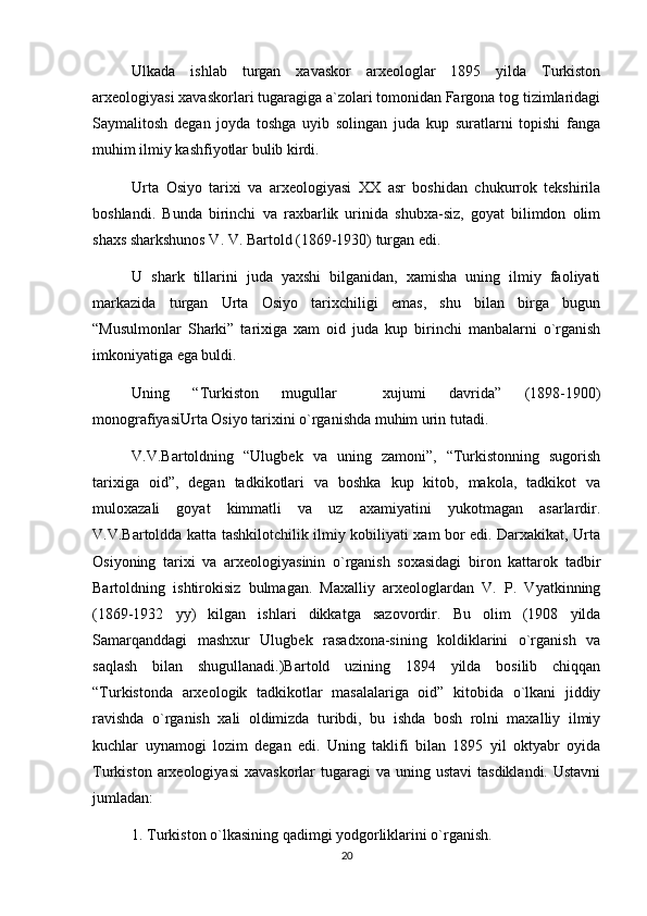 Ulkada   ishlab   turgan   xavaskor   arxeologlar   1895   yilda   Turkiston
arxeologiyasi xavaskorlari tugaragiga a`zolari tomonidan Fargona tog tizimlaridagi
Saymalitosh   degan   joyda   toshga   uyib   solingan   juda   kup   suratlarni   topishi   fanga
muhim ilmiy kashfiyotlar bulib kirdi.
Urta   Osiyo   tarixi   va   arxeologiyasi   XX   asr   boshidan   chukurrok   tekshirila
boshlandi.   Bunda   birinchi   va   raxbarlik   urinida   shubxa-siz,   goyat   bilimdon   olim
shaxs sharkshunos V. V. Bartold (1869-1930) turgan edi.
U   shark   tillarini   juda   yaxshi   bilganidan,   xamisha   uning   ilmiy   faoliyati
markazida   turgan   Urta   Osiyo   tarixchiligi   emas,   shu   bilan   birga   bugun
“Musulmonlar   Sharki”   tarixiga   xam   oid   juda   kup   birinchi   manbalarni   o`rganish
imkoniyatiga ega buldi.
Uning   “Turkiston   mugullar     xujumi   davrida”   (1898-1900)
monografiyasiUrta Osiyo tarixini o`rganishda muhim urin tutadi.
V.V.Bartoldning   “Ulugbek   va   uning   zamoni”,   “Turkistonning   sugorish
tarixiga   oid”,   degan   tadkikotlari   va   boshka   kup   kitob,   makola,   tadkikot   va
muloxazali   goyat   kimmatli   va   uz   axamiyatini   yukotmagan   asarlardir.
V.V.Bartoldda katta tashkilotchilik ilmiy kobiliyati xam bor edi. Darxakikat, Urta
Osiyoning   tarixi   va   arxeologiyasinin   o`rganish   soxasidagi   biron   kattarok   tadbir
Bartoldning   ishtirokisiz   bulmagan.   Maxalliy   arxeologlardan   V.   P.   Vyatkinning
(1869-1932   yy)   kilgan   ishlari   dikkatga   sazovordir.   Bu   olim   (1908   yilda
Samarqanddagi   mashxur   Ulugbek   rasadxona-sining   koldiklarini   o`rganish   va
saqlash   bilan   shugullanadi.)Bartold   uzining   1894   yilda   bosilib   chiqqan
“Turkistonda   arxeologik   tadkikotlar   masalalariga   oid”   kitobida   o`lkani   jiddiy
ravishda   o`rganish   xali   oldimizda   turibdi,   bu   ishda   bosh   rolni   maxalliy   ilmiy
kuchlar   uynamogi   lozim   degan   edi.   Uning   taklifi   bilan   1895   yil   oktyabr   oyida
Turkiston  arxeologiyasi   xavaskorlar  tugaragi  va  uning ustavi  tasdiklandi.  Ustavni
jumladan:
1. Turkiston o`lkasining qadimgi yodgorliklarini o`rganish.
20 