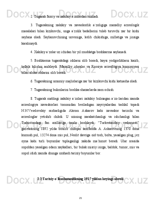 2. Tugarak faxriy va xakikiy a`zolardan tuziladi.
3.   Tugarakning   xakikiy   va   xavaskorlik   a`zoligiga   maxalliy   arxeologik
masalalari   bilan   kizikuvchi,   unga   a`zolik   badallarini   tulab   turuvchi   xar   bir   kishi
saylana   oladi.   Saylanuvchining   unvoniga,   kelib   chikishiga,   millatiga   va   jinsiga
karalmaydi.
4. Xakikiy a`zolar uz ichidan bir yil muddatga boshkarma saylanadi.
5.   Boshkarma   tugarakdagi   ishlarni   olib   boradi,   kaysi   yodgorliklarni   kazib,
tadkik   kilishni   aniklaydi.   Maxalliy   idoralar   va   Rossiya   arxeologiya   komissiyasi
bilan aloka ishlarini olib boradi.
6. Tugarakning umumiy majlislariga xar bir kizikuvchi kishi katnasha oladi.
7. Tugarakning bulimlarini boshka shaxarlarda xam ochish.
8.   Tugarak   mablagi   xakikiy   a`zolari   xakikiy   bulmagan   a`zo-laridan   xamda
arxeologiya   xavaskorlari   tomonidan   beriladigan   xayriyalardan   tashkil   topadi
N.N.Veselovskiy   raxbarligida   Akrom   Askarov   kabi   xavaskor   tarixchi   va
arxeologlar   yetishib   chikdi.   U   uzining   xarakatchanligi   va   ishchanligi   bilan
Turkistondagi   fan   axillariga   tanila   boshlaydi.   “Turkestanskiy   vedomosti”
gazetasining   1892   yilda   bosilib   chikqan   saxifasida   A.   Askarovning   1370   dona
kumush pul, 13274 dona mis pul, Neolit davriga oid tosh, bolta, yasalgan plug, jez
oyna   kabi   turli   buyumlar   tuplaganligi   xakida   ma`lumot   beradi.   Ular   orasida
sopoldan yasalgan odam xaykallari, bir bulak misriy isirga, baldok, tumor, mis va
sopol idish xamda shunga uxshash tarixiy buyumlar bor.
2.2  Tarixiy o`lkashunoslikning 1917 yildan keyingi ahvoli
21